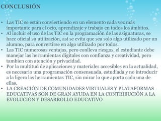 Las TIC se están conviertiendo en un elemento cada vez más importante para el ocio, aprendizaje y trabajo en todos los ámbitos. Al incluir el uso de las TIC en la programación de las asignaturas, se hace oficial su utilización, así se evita que sea solo algo utilizado por un alumno, para convertirse en algo utilizado por todos. Las TIC numerosas ventajas, pero conlleva riesgos, el estudiante debe manejar las herramientas digitales con confianza y creatividad, pero tambien con atención y privacidad. Por la multitud de aplicaciones y materiales accesibles en la actualidad, es necesario una programación consensuada, estudiada y no introducir a la ligera las herramientas TIC, sin mirar lo que aporta cada una de ellas. LA CREACIÓN DE COMUNIDADES VIRTUALES Y PLATAFORMAS EDUCATIVAS SON DE GRAN AYUDA EN LA CONTRIBUCIÓN A LA EVOLUCIÓN Y DESARROLLO EDUCATIVO CONCLUSIÓN 