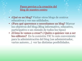 Pasos previos a la creación del blog de nuestro centro ¿Qué es un blog?  Visitar otros blogs de centros educativos y ver sus utilidades.   ¿Para qué queremos o necesitamos un blog?  Marcar los objetivos del blog.(Blog informativo, educativo, participativo o un cúmulo de todos los tipos)  ¿Cómo lo vamos a crear?   ¿ Quién o quienes van a ser los editores?   En la comisión TIC lo más  conveniente para la administración del blog (un administrador, varios autores...)  ver las distintas posibilidades. 