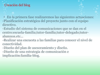 Creación del blog   En la primera fase realizaremos las siguientes actuaciones: -Planificación estratégica del proyecto junto con el equipo directivo. -Estudio del sistema de comunicaciones que se dan en el centro:escuela-familia;tutor-familia;tutor-delegado;tutor-alumnos.etc... -Realizar una encuesta a las familias para conocer el nivel de conectividad. -Diseño del plan de asesoramiento y diseño. -Diseño de una estrategia de comunicación e implicación:familia-blog. 