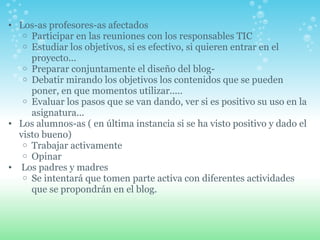 Los-as profesores-as afectados Participar en las reuniones con los responsables TIC Estudiar los objetivos, si es efectivo, si quieren entrar en el proyecto... Preparar conjuntamente el diseño del blog- Debatir mirando los objetivos los contenidos que se pueden poner, en que momentos utilizar..... Evaluar los pasos que se van dando, ver si es positivo su uso en la asignatura...  Los alumnos-as ( en última instancia si se ha visto positivo y dado el visto bueno) Trabajar activamente Opinar   Los padres y madres Se intentará que tomen parte activa con diferentes actividades que se propondrán en el blog.     