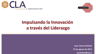 Juan	
  Carlos	
  Eichholz	
  
27	
  de	
  agosto	
  de	
  2013	
  
jceichholz@cla.cl	
  
Impulsando	
  la	
  Innovación	
  	
  
a	
  través	
  del	
  Liderazgo	
  
 