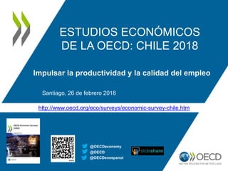 http://www.oecd.org/eco/surveys/economic-survey-chile.htm
ESTUDIOS ECONÓMICOS
DE LA OECD: CHILE 2018
Impulsar la productividad y la calidad del empleo
Santiago, 26 de febrero 2018
@OECD
@OECDeconomy
@OECDenespanol
 