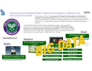 1 IBM GBS– Digital Marketing| © 2014 IBM Corporation
Enhancing The Championships’ experience for players, coaches and
fans around the world.
“By using Wimbledon focused social media feeds to better understand fans,
customers, in real time, we are enabling AELTC to better manage their digital
presence and understand how its brand is perceived.” and “ providing a better
experience to fans we help them to achieve their mission of being the best tennis
tournament in the world. Seddon, IBM Client Exec, Added “
“We continue to look for new ways to innovate and strengthen our leadership
position in the sports industry, and one of the ways we will do this is by delivering
content and information about The Championships to fans in the way that they want to
consume it, no matter where they are,” said Mick Desmond, Commercial Director at
AELTC
Innovations in:
Redesigned interactive mobile
experience for Wimbledon fan
Enhanced IBM SlamTracker -
For 2014
Cloud-based Predictive
Analytics
Evolving topics
Key social statistics
Player conversations
Social heat-map
Hill vs World
Social court
Influencers
Wimbledon Sentiment
Wimbledon Social
Command Centre
Mobile
Analytics
Social
Cloud
 