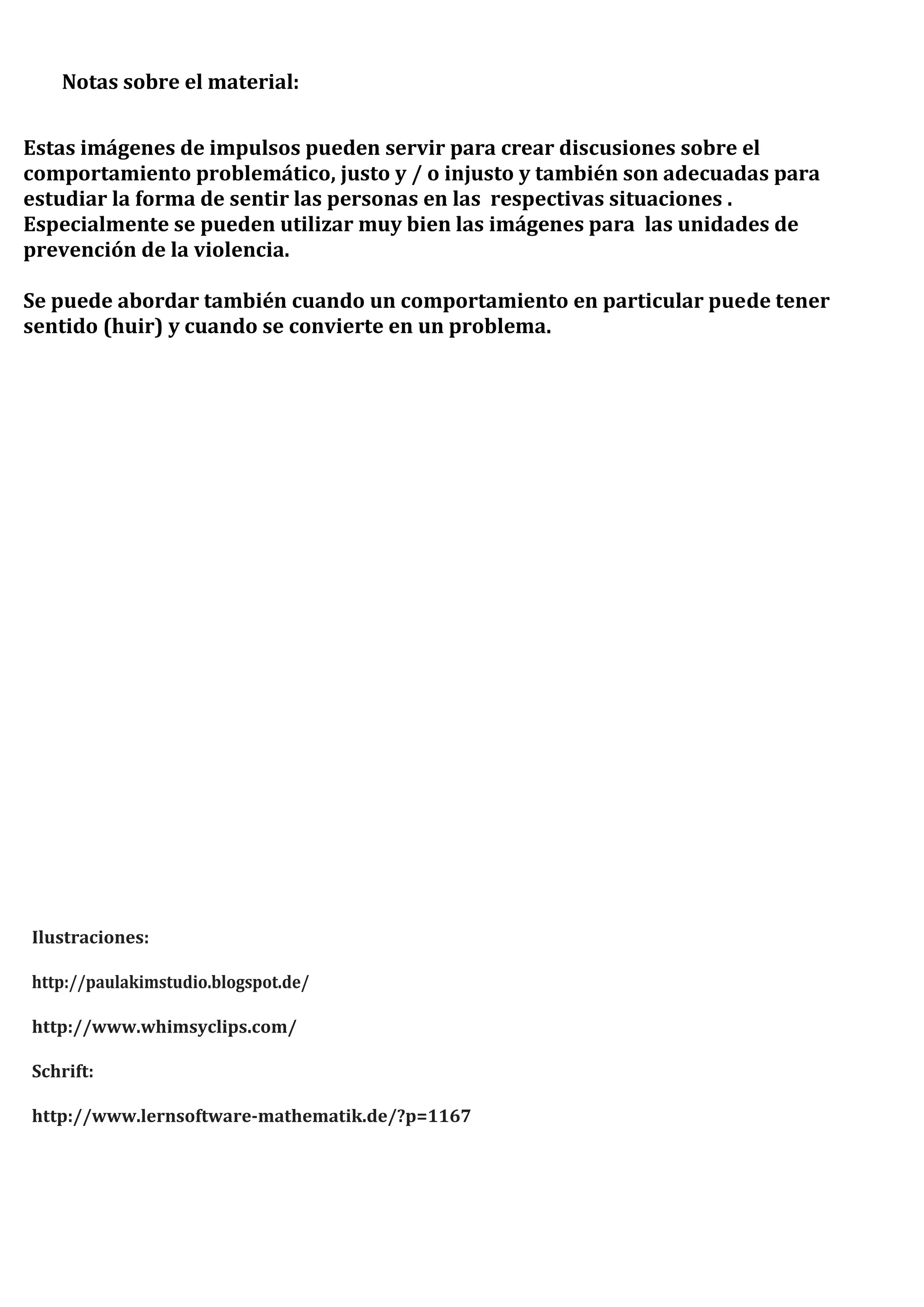Notas sobre el material:
Estas imágenes de impulsos pueden servir para crear discusiones sobre el
comportamiento problemático, justo y / o injusto y también son adecuadas para
estudiar la forma de sentir las personas en las respectivas situaciones .
Especialmente se pueden utilizar muy bien las imágenes para las unidades de
prevención de la violencia.
Se puede abordar también cuando un comportamiento en particular puede tener
sentido (huir) y cuando se convierte en un problema.
Ilustraciones:
http://paulakimstudio.blogspot.de/
http://www.whimsyclips.com/
Schrift:
http://www.lernsoftware-mathematik.de/?p=1167