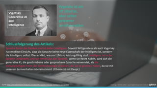 Foelsing / Schmitz 2023 - LearningDevelopment.institute
Schlussfolgerung des Artikels:
Sprache formt das Denken und ist daher Intelligenz. Sowohl Wittgenstein als auch Vygotsky
hatten diese Einsicht, dass die Sprache keine neue Eigenschaft der Intelligenz ist, sondern
die Intelligenz selbst. Dies erklärt, warum LLMs so leistungsfähig sind. Intelligenz ist in der
Sprache verkörpert, und wir lernen aus der Sprache. Wenn sie Recht haben, wird sich die
generative KI, die geschriebene oder gesprochene Sprache verwendet, als die
leistungsfähigste Form der Lerntechnologie erweisen, die wir je gesehen haben, da sie mit
unserem Lernverhalten übereinstimmt. (Übersetzt mit DeepL)
Vygotsky ist ein
oft zitierter,
aber selten
gelesener
Lerntheoretiker.
Quelle: https://donaldclarkplanb.blogspot.com/2023/06/vygotsky-language-intelligence-and-ai.html
 