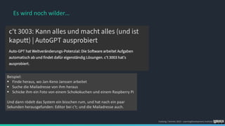 Foelsing / Schmitz 2023 - LearningDevelopment.institute
Beispiel:
§ Finde heraus, wo Jan-Keno Janssen arbeitet
§ Suche die Mailadresse von ihm heraus
§ Schicke ihm ein Foto von einem Schokokuchen und einem Raspberry Pi
Und dann rödelt das System ein bisschen rum, und hat nach ein paar
Sekunden herausgefunden: Editor bei c’t; und die Mailadresse auch.
Es wird noch wilder…
 