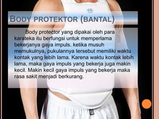 BODY PROTEKTOR (BANTAL)
Body protector yang dipakai oleh para
karateka itu berfungsi untuk memperlama
bekerjanya gaya impuls. ketika musuh
memukulnya, pukulannya tersebut memiliki waktu
kontak yang lebih lama. Karena waktu kontak lebih
lama, maka gaya impuls yang bekerja juga makin
kecil. Makin kecil gaya impuls yang bekerja maka
rasa sakit menjadi berkurang.
 