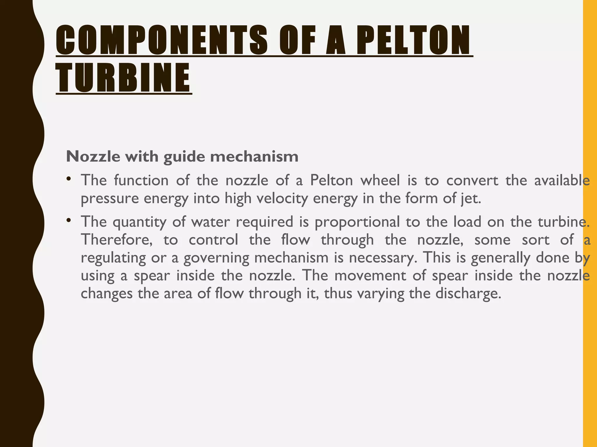 COMPONENTS OF A PELTON
TURBINE
Nozzle with guide mechanism
• The function of the nozzle of a Pelton wheel is to convert the available
pressure energy into high velocity energy in the form of jet.
• The quantity of water required is proportional to the load on the turbine.
Therefore, to control the flow through the nozzle, some sort of a
regulating or a governing mechanism is necessary. This is generally done by
using a spear inside the nozzle. The movement of spear inside the nozzle
changes the area of flow through it, thus varying the discharge.
 