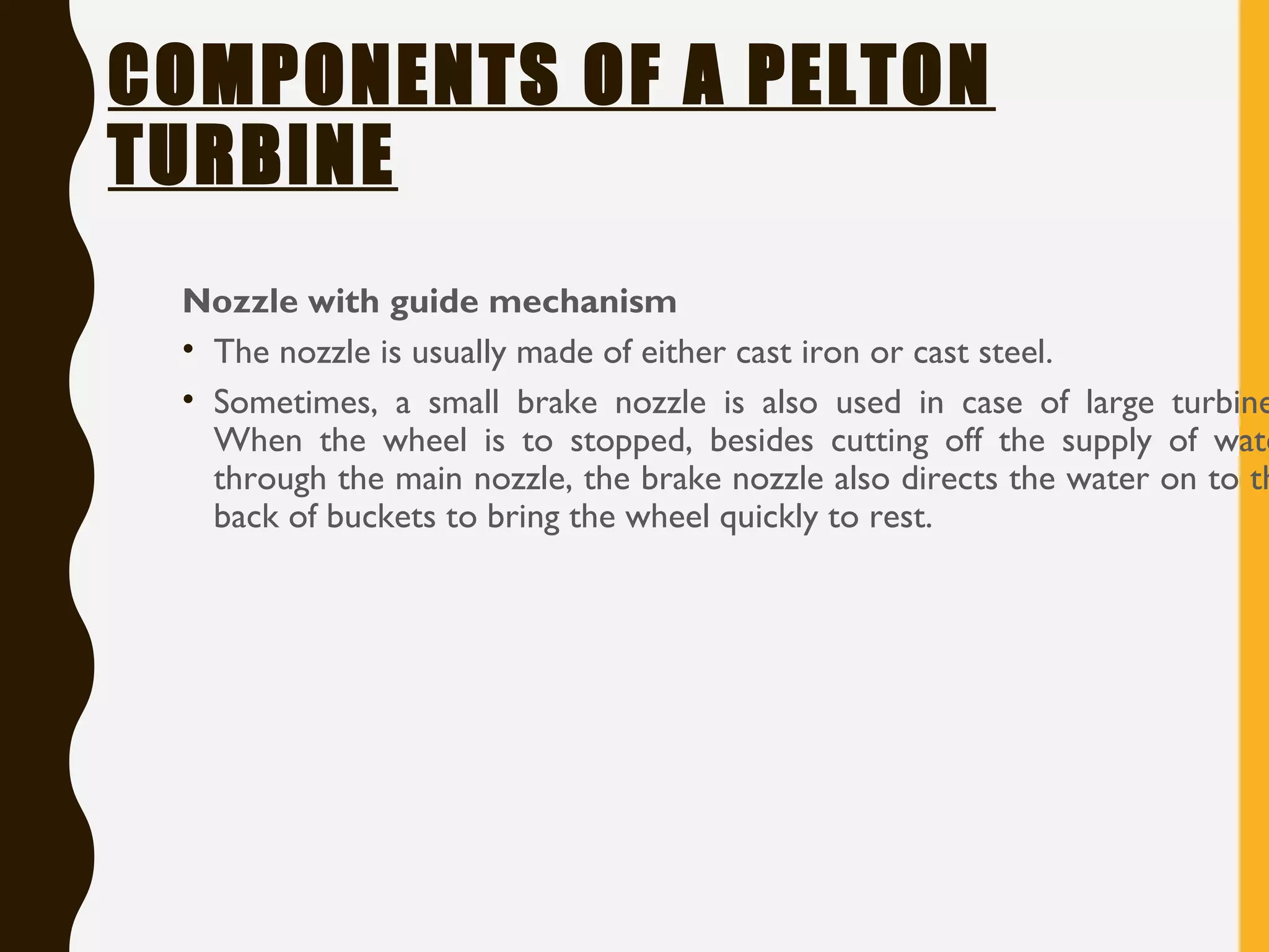 COMPONENTS OF A PELTON
TURBINE
Nozzle with guide mechanism
• The nozzle is usually made of either cast iron or cast steel.
• Sometimes, a small brake nozzle is also used in case of large turbine
When the wheel is to stopped, besides cutting off the supply of wate
through the main nozzle, the brake nozzle also directs the water on to th
back of buckets to bring the wheel quickly to rest.
 