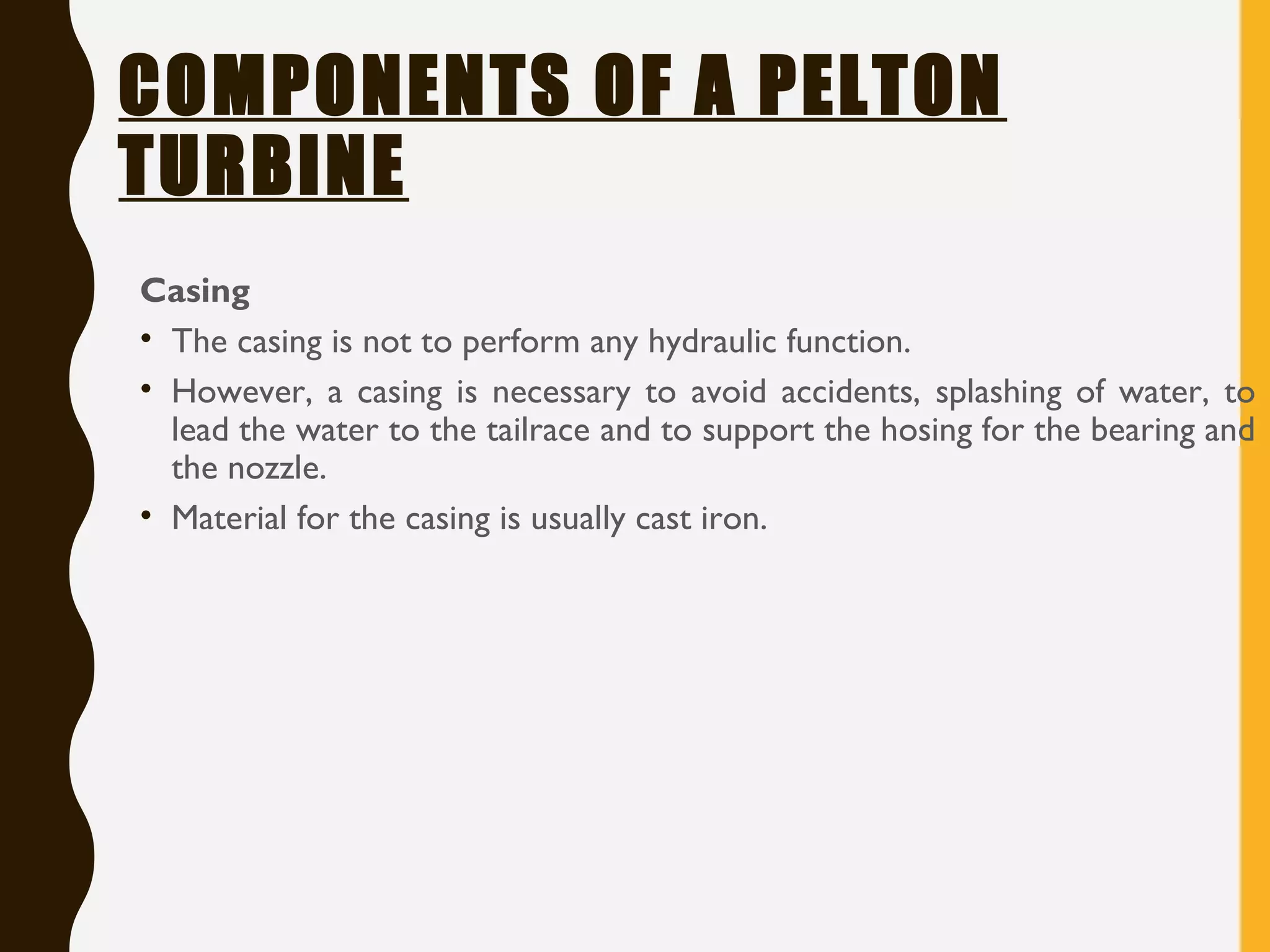 COMPONENTS OF A PELTON
TURBINE
Casing
• The casing is not to perform any hydraulic function.
• However, a casing is necessary to avoid accidents, splashing of water, to
lead the water to the tailrace and to support the hosing for the bearing and
the nozzle.
• Material for the casing is usually cast iron.
 