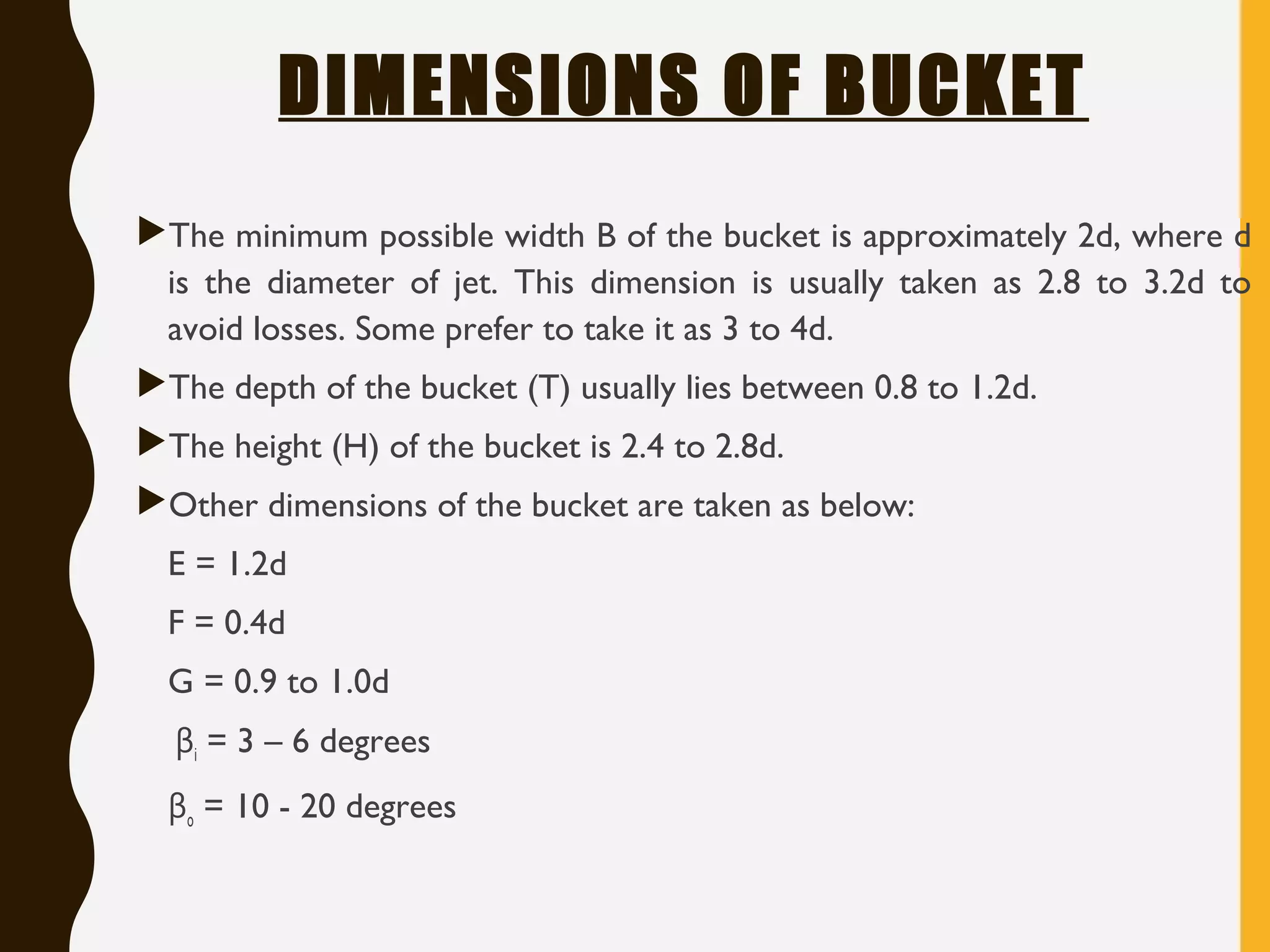 DIMENSIONS OF BUCKET
The minimum possible width B of the bucket is approximately 2d, where d
is the diameter of jet. This dimension is usually taken as 2.8 to 3.2d to
avoid losses. Some prefer to take it as 3 to 4d.
The depth of the bucket (T) usually lies between 0.8 to 1.2d.
The height (H) of the bucket is 2.4 to 2.8d.
Other dimensions of the bucket are taken as below:
E = 1.2d
F = 0.4d
G = 0.9 to 1.0d
βi = 3 – 6 degrees
βo = 10 - 20 degrees
 