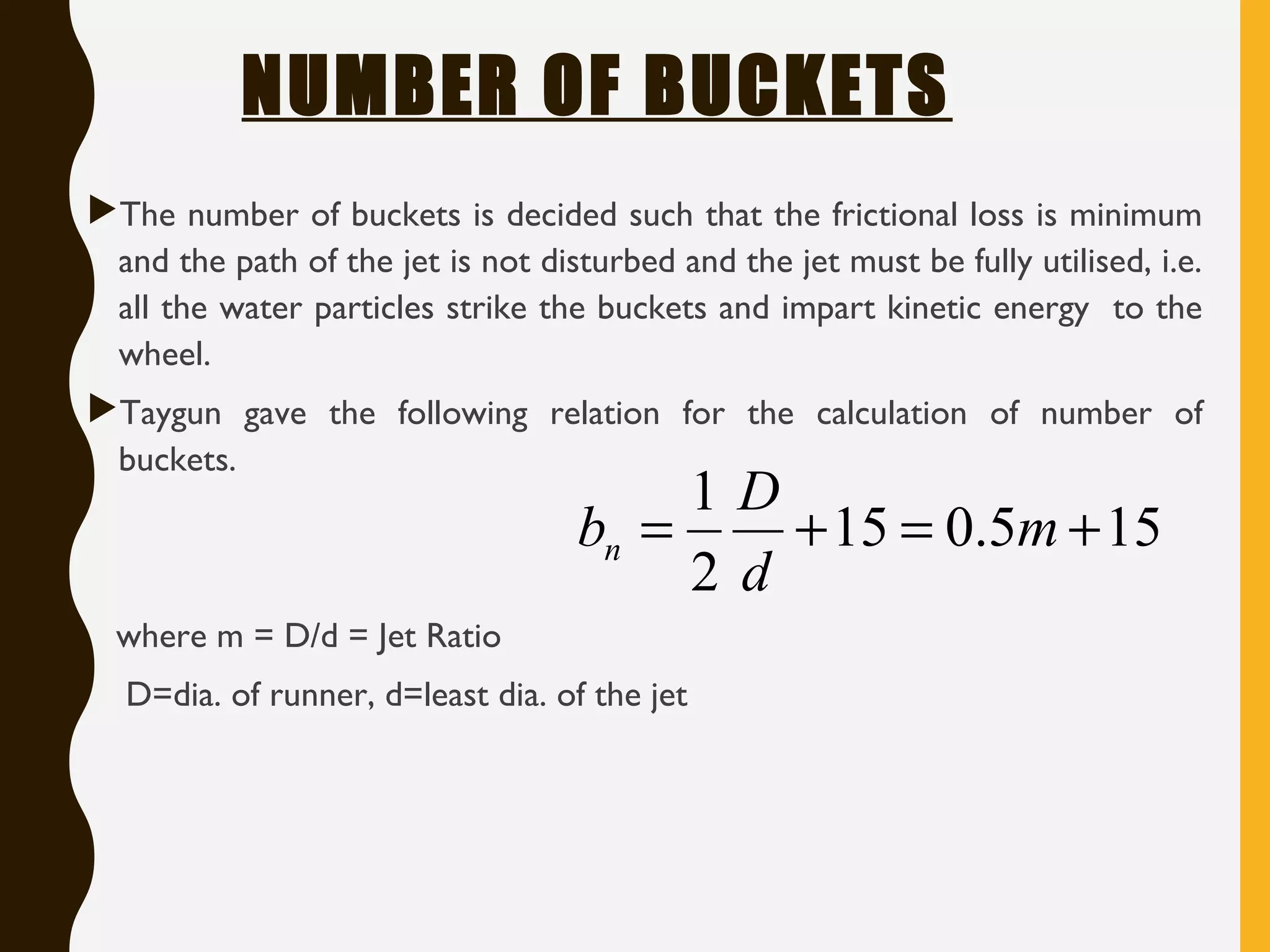 NUMBER OF BUCKETS
The number of buckets is decided such that the frictional loss is minimum
and the path of the jet is not disturbed and the jet must be fully utilised, i.e.
all the water particles strike the buckets and impart kinetic energy to the
wheel.
Taygun gave the following relation for the calculation of number of
buckets.
where m = D/d = Jet Ratio
D=dia. of runner, d=least dia. of the jet
155.015
2
1
+=+= m
d
D
bn
 