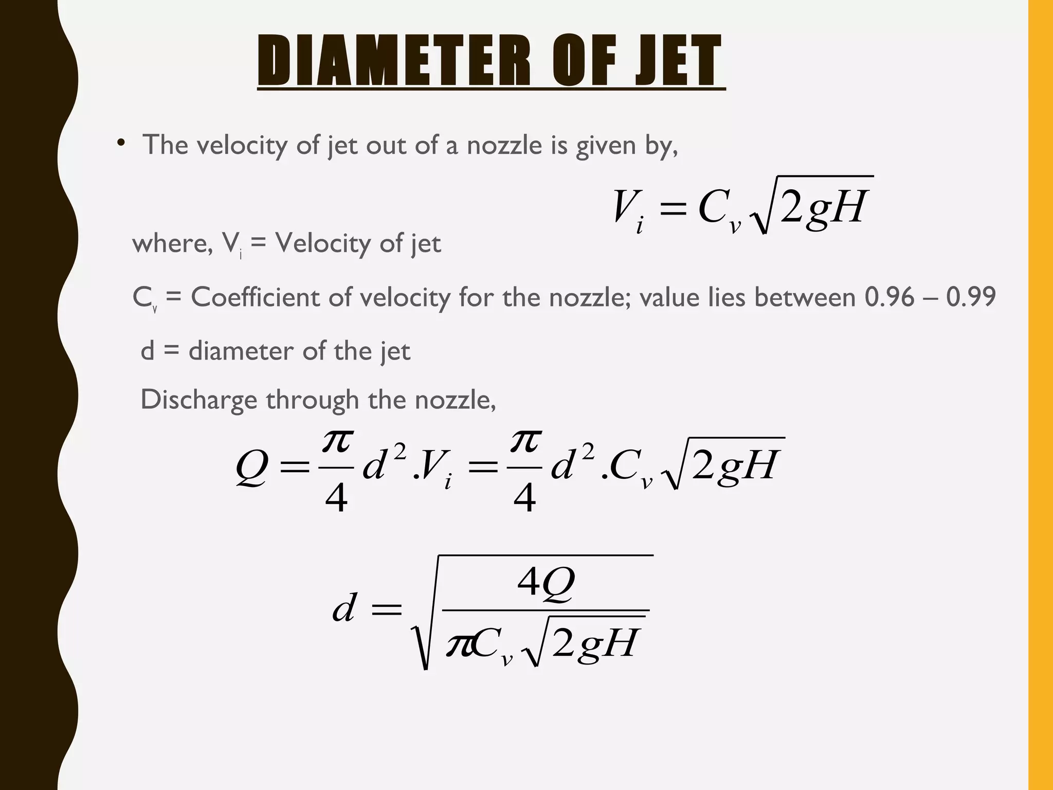 DIAMETER OF JET
• The velocity of jet out of a nozzle is given by,
where, Vi = Velocity of jet
Cv = Coefficient of velocity for the nozzle; value lies between 0.96 – 0.99
d = diameter of the jet
Discharge through the nozzle,
gHCV vi 2=
gHCdVdQ vi 2.
4
.
4
22 ππ
==
gHC
Q
d
v 2
4
π
=
 
