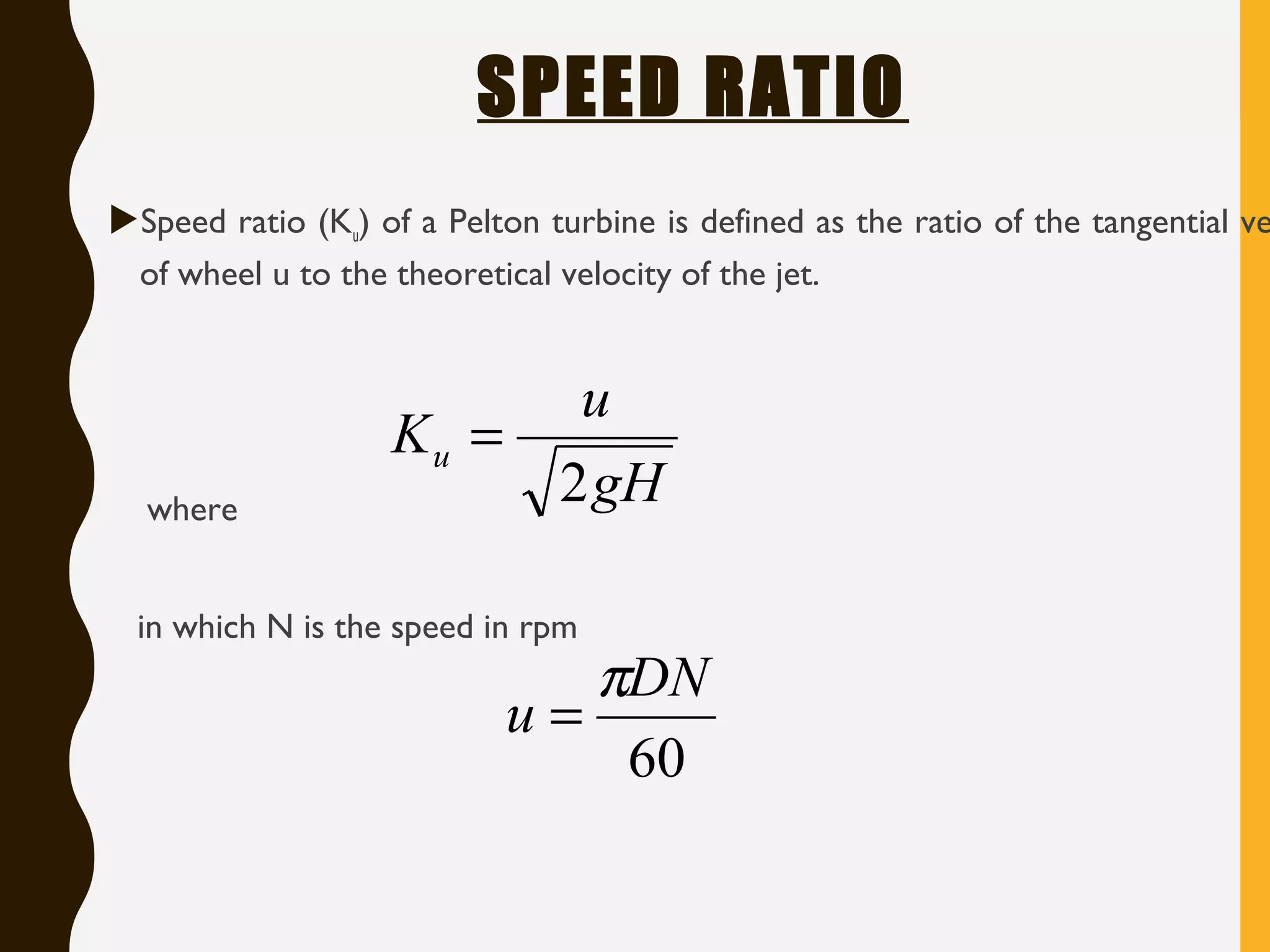 SPEED RATIO
Speed ratio (Ku) of a Pelton turbine is defined as the ratio of the tangential ve
of wheel u to the theoretical velocity of the jet.
where
in which N is the speed in rpm
gH
u
Ku
2
=
60
DN
u
π
=
 