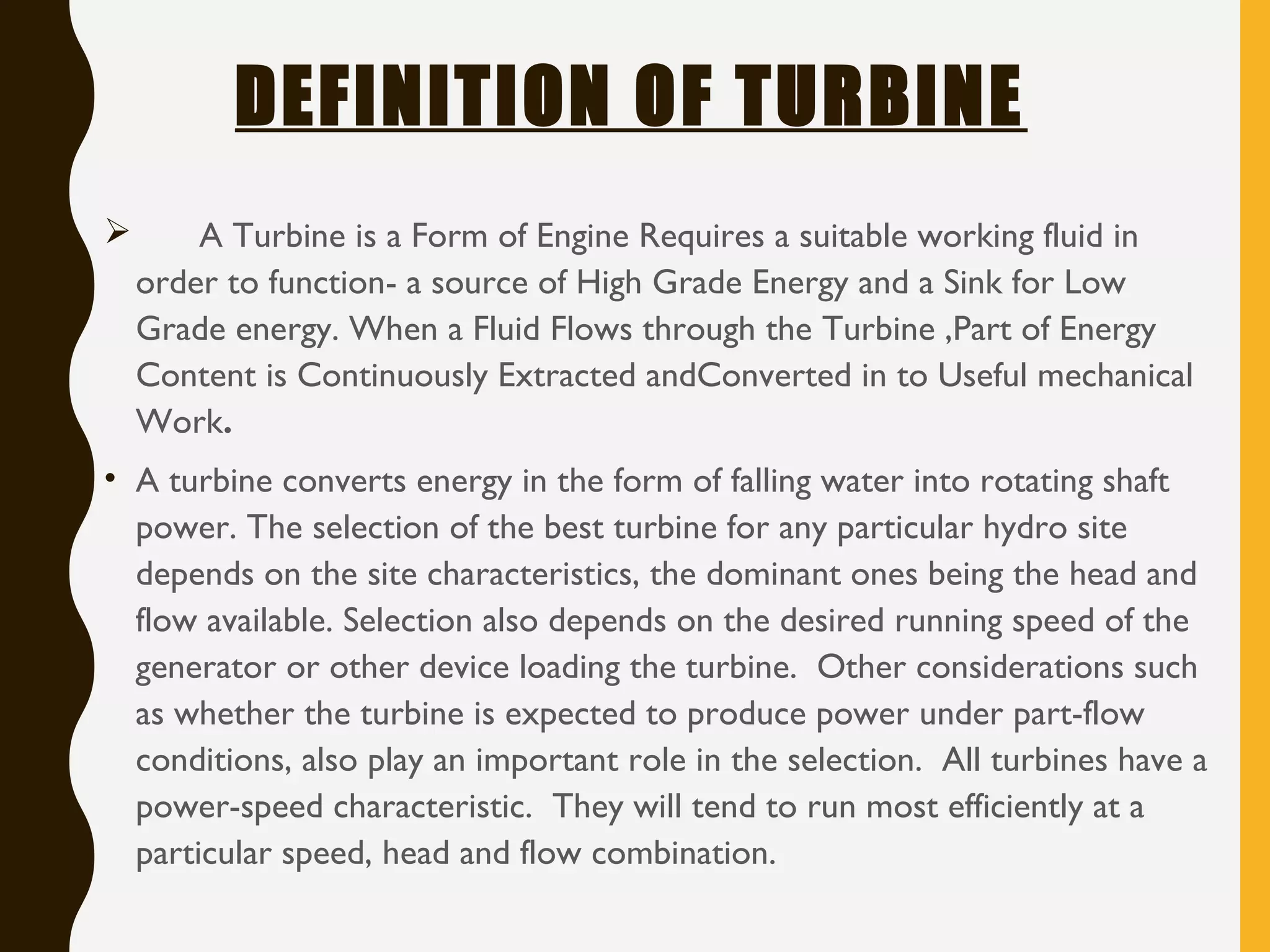 DEFINITION OF TURBINE
 A Turbine is a Form of Engine Requires a suitable working fluid in
order to function- a source of High Grade Energy and a Sink for Low
Grade energy. When a Fluid Flows through the Turbine ,Part of Energy
Content is Continuously Extracted andConverted in to Useful mechanical
Work.
• A turbine converts energy in the form of falling water into rotating shaft
power. The selection of the best turbine for any particular hydro site
depends on the site characteristics, the dominant ones being the head and
flow available. Selection also depends on the desired running speed of the
generator or other device loading the turbine.  Other considerations such
as whether the turbine is expected to produce power under part-flow
conditions, also play an important role in the selection.  All turbines have a
power-speed characteristic.  They will tend to run most efficiently at a
particular speed, head and flow combination.
 
