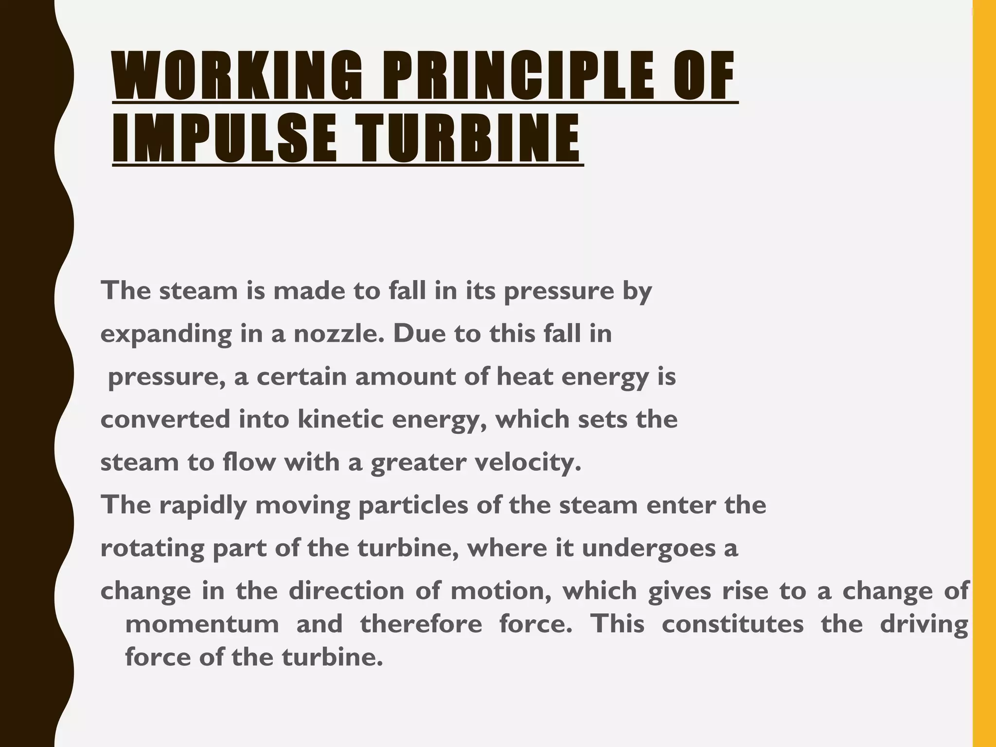 WORKING PRINCIPLE OF
IMPULSE TURBINE
The steam is made to fall in its pressure by
expanding in a nozzle. Due to this fall in
pressure, a certain amount of heat energy is
converted into kinetic energy, which sets the
steam to flow with a greater velocity.
The rapidly moving particles of the steam enter the
rotating part of the turbine, where it undergoes a
change in the direction of motion, which gives rise to a change of
momentum and therefore force. This constitutes the driving
force of the turbine.
 