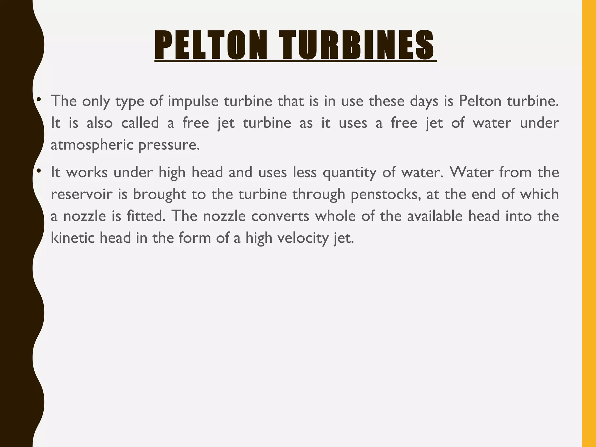 PELTON TURBINES
• The only type of impulse turbine that is in use these days is Pelton turbine.
It is also called a free jet turbine as it uses a free jet of water under
atmospheric pressure.
• It works under high head and uses less quantity of water. Water from the
reservoir is brought to the turbine through penstocks, at the end of which
a nozzle is fitted. The nozzle converts whole of the available head into the
kinetic head in the form of a high velocity jet.
 