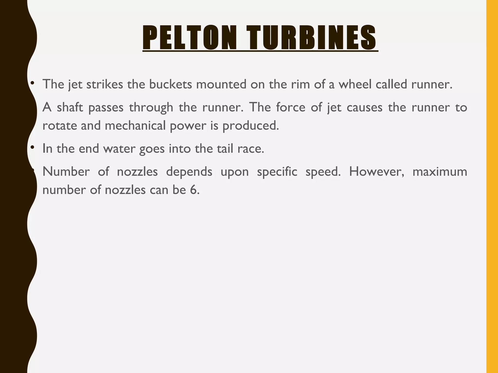 PELTON TURBINES
• The jet strikes the buckets mounted on the rim of a wheel called runner.
• A shaft passes through the runner. The force of jet causes the runner to
rotate and mechanical power is produced.
• In the end water goes into the tail race.
• Number of nozzles depends upon specific speed. However, maximum
number of nozzles can be 6.
 