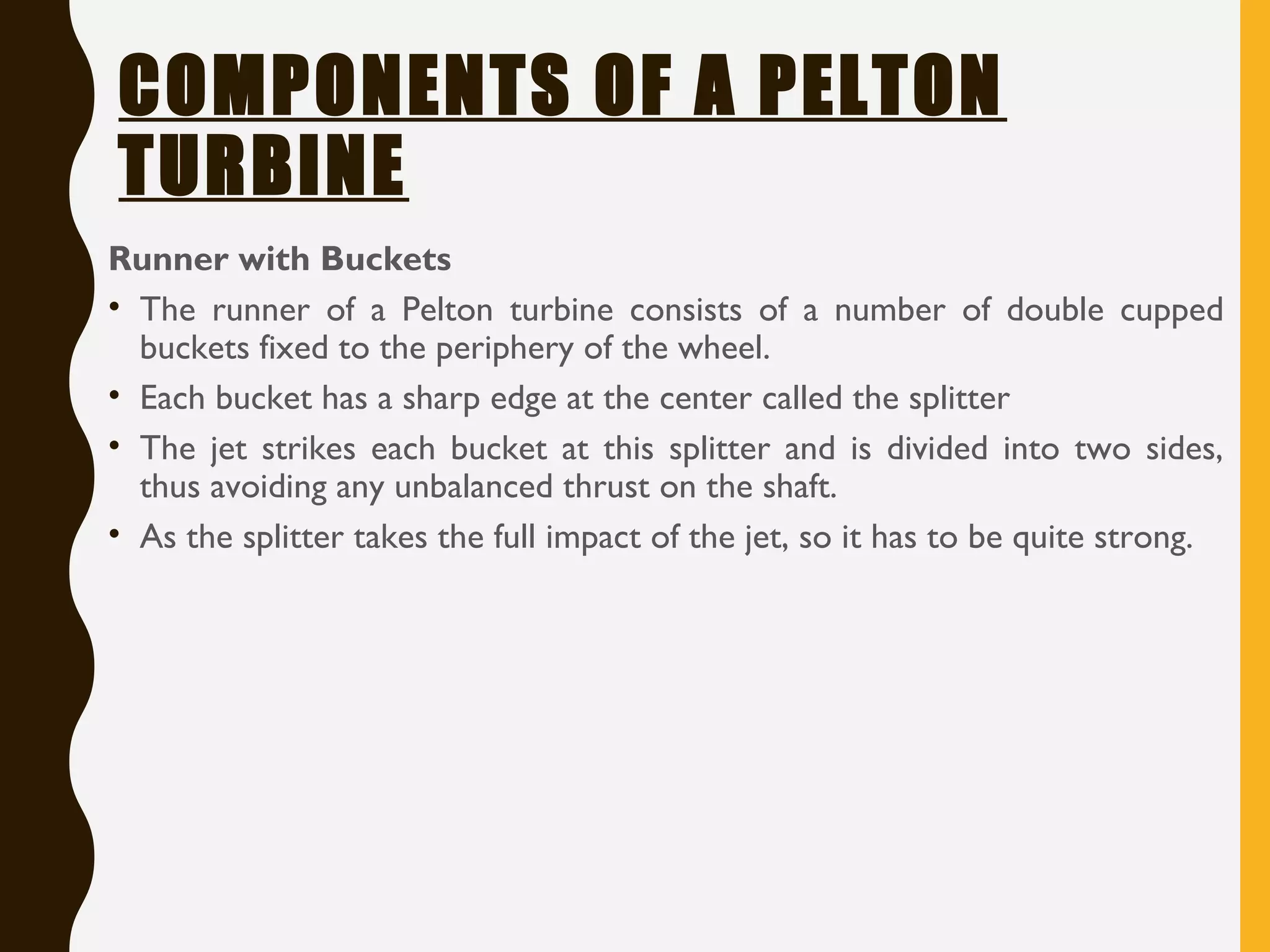 COMPONENTS OF A PELTON
TURBINE
Runner with Buckets
• The runner of a Pelton turbine consists of a number of double cupped
buckets fixed to the periphery of the wheel.
• Each bucket has a sharp edge at the center called the splitter
• The jet strikes each bucket at this splitter and is divided into two sides,
thus avoiding any unbalanced thrust on the shaft.
• As the splitter takes the full impact of the jet, so it has to be quite strong.
 