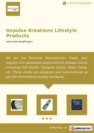 +91-8375924361 
Impulse Kreations Lifestyle 
Products 
www.corporategiftings.in 
We are the foremost Manufacturer, Trader and 
supplier of a qualitative assortment of Antique Clocks, 
Corporate Gift Clocks, Designer Clocks, Glass Clocks, 
etc. These clocks are designed and manufactured as 
per the international quality standards. 
A Member of 
 