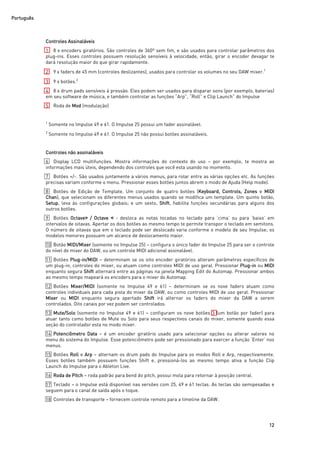 Português
12
Controles Assinaláveis
1 8 x encoders giratórios. São controles de 360º sem fim, e são usados para controlar parâmetros dos
plug-ins. Esses controles possuem resolução sensíveis à velocidade, então, girar o encoder devagar te
dará resolução maior do que girar rapidamente.
2 9 x faders de 45 mm (controles deslizantes), usados para controlar os volumes no seu DAW mixer.1
3 9 x botões.2
4 8 x drum pads sensíveis à pressão. Eles podem ser usados para disparar sons (por exemplo, baterias)
em seu software de música, e também controlar as funções “Arp”, “Roll” e Clip Launch” do Impulse
5 Roda de Mod (modulação)
1
Somente no Impulse 49 e 61. O Impulse 25 possui um fader assinalável.
2
Somente no Impulse 49 e 61. O Impulse 25 não possui botões assinaláveis.
Controles não assinaláveis
6 Display LCD multifunções. Mostra informações do contexto do uso – por exemplo, te mostra as
informações mais úteis, dependendo dos controles que você esta usando no momento.
7 Botões +/-. São usados juntamente a vários menus, para rolar entre as várias opções etc. As funções
precisas variam conforme o menu. Pressionar esses botões juntos abrem o modo de Ajuda (Help mode).
8 Botões de Edição de Template. Um conjunto de quatro botões (Keyboard, Controls, Zones e MIDI
Chan), que selecionam os diferentes menus usados quando se modifica um template. Um quinto botão,
Setup, leva às configurações globais; e um sexto, Shift, habilita funções secundárias para alguns dos
outros botões.
9 Botões Octave> / Octave ˂ - desloca as notas tocadas no teclado para ‘cima’ ou para ‘baixo’ em
intervalos de oitavas. Apertar os dois botões ao mesmo tempo te permite transpor o teclado em semitons.
O número de oitavas que em o teclado pode ser deslocado varia conforme o modelo de seu Impulse; os
modelos menores possuem um alcance de deslocamento maior.
10 Botão MIDI/Mixer (somente no Impulse 25) – configura o único fader do Impulse 25 para ser o controle
do nível do mixer do DAW, ou um controle MIDI adicional assinalável.
11 Botões Plug-in/MIDI – determinam se os oito encoder giratórios alteram parâmetros específicos de
um plug-in, controles do mixer, ou atuam como controles MIDI de uso geral. Pressionar Plug-in ou MIDI
enquanto segura Shift alternará entre as páginas na janela Mapping Edit do Automap. Pressionar ambos
ao mesmo tempo mapeará os encoders para o mixer do Automap.
12 Botões Mixer/MIDI (somente no Impulse 49 e 61) – determinam se os nove faders atuam como
controles individuais para cada pista do mixer da DAW, ou como controles MIDI de uso geral. Pressionar
Mixer ou MIDI enquanto segura apertado Shift irá alternar os faders do mixer da DAW a serem
controlados. Oito canais por vez podem ser controlados.
13 Mute/Solo (somente no Impulse 49 e 61) – configuram os nove botões 3 (um botão por fader) para
atuar tanto como botões de Mute ou Solo para seus respectivos canais do mixer, somente quando essa
seção do controlador esta no modo mixer.
14 Potenciômetro Data – é um encoder giratório usado para selecionar opções ou alterar valores no
menu do sistema do Impulse. Esse potenciômetro pode ser pressionado para exercer a função ‘Enter’ nos
menus.
15 Botões Roll e Arp – alternam os drum pads do Impulse para os modos Roll e Arp, respectivamente.
Esses botões também possuem funções Shift e, pressioná-los ao mesmo tempo ativa a função Clip
Launch do Impulse para o Ableton Live.
16 Roda de Pitch – roda padrão para bend do pitch, possui mola para retornar à posição central.
17 Teclado – o Impulse está disponível nas versões com 25, 49 e 61 teclas. As teclas são semipesadas e
seguem para o canal de saída após o toque.
18 Controles de transporte – fornecem controle remoto para a timeline da DAW.
 