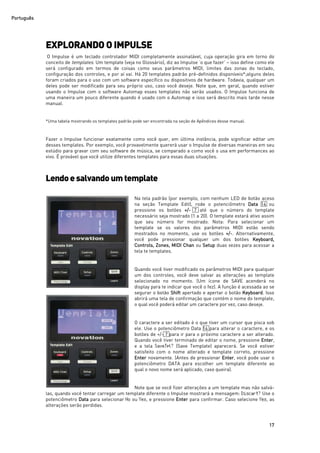 Português
17
EXPLORANDO O IMPULSE
O Impulse é um teclado controlador MIDI completamente assinalável, cuja operação gira em torno do
conceito de templates. Um template (veja no Glossário), diz ao Impulse ‘o que fazer’ – isso define como ele
será configurado em termos de coisas como seus parâmetros MIDI, limites das zonas do teclado,
configuração dos controles, e por aí vai. Há 20 templates padrão pré-definidos disponíveis*;alguns deles
foram criados para o uso com um software específico ou dispositivos de hardware. Todavia, qualquer um
deles pode ser modificado para seu próprio uso, caso você deseje. Note que, em geral, quando estiver
usando o Impulse com o software Automap esses templates não serão usados. O Impulse funciona de
uma maneira um pouco diferente quando é usado com o Automap e isso será descrito mais tarde nesse
manual.
*Uma tabela mostrando os templates padrão pode ser encontrada na seção de Apêndices desse manual.
Fazer o Impulse funcionar exatamente como você quer, em última instância, pode significar editar um
desses templates. Por exemplo, você provavelmente quererá usar o Impulse de diversas maneiras em seu
estúdio para gravar com seu software de música, se comparado a como você o usa em performances ao
vivo. É provável que você utilize diferentes templates para essas duas situações.
Lendoesalvando umtemplate
Na tela padrão (por exemplo, com nenhum LED de botão aceso
na seção Template Edit), rode o potenciômetro Data 14 ou
pressione os botões +/- 7 até que o número do template
necessário seja mostrado (1 a 20). O template estará ativo assim
que seu número for mostrado. Nota: Para selecionar um
template se os valores dos parâmetros MIDI estão sendo
mostrados no momento, use os botões +/-. Alternativamente,
você pode pressionar qualquer um dos botões Keyboard,
Controls, Zones, MIDI Chan ou Setup duas vezes para acessar a
tela te templates.
Quando você tiver modificado os parâmetros MIDI para qualquer
um dos controles, você deve salvar as alterações ao template
selecionado no momento. (Um ícone de SAVE acenderá no
display para te indicar que você o fez). A função é acessada ao se
segurar o botão Shift apertado e apertar o botão Keyboard. Isso
abrirá uma tela de confirmação que contém o nome do template,
o qual você poderá editar um caractere por vez, caso deseje.
O caractere a ser editado é o que tiver um cursor que pisca sob
ele. Use o potenciômetro Data 14 para alterar o caractere, e os
botões de +/- 7 para ir para o próximo caractere a ser alterado.
Quando você tiver terminado de editar o nome, pressione Enter,
e a tela SaveTpl? (Save Template) aparecerá. Se você estiver
satisfeito com o nome alterado e template correto, pressione
Enter novamente. (Antes de pressionar Enter, você pode usar o
potenciômetro DATA para escolher um template diferente ao
qual o novo nome será aplicado, caso queira).
Note que se você fizer alterações a um template mas não salvá-
las, quando você tentar carregar um template diferente o Impulse mostrará a mensagem: Discart? Use o
potenciômetro Data para selecionar No ou Yes, e pressione Enter para confirmar. Caso selecione Yes, as
alterações serão perdidas.
 