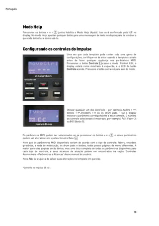 Português
18
Modo Help
Pressionar os botões + e – 7 juntos habilita o Modo Help (Ajuda). Isso será confirmado pelo hLP no
display. No modo Help, apertar qualquer botão gera uma mensagem de texto no display para te lembrar o
que cada botão faz e como usá-lo.
Configurandoos controlesdoImpulse
Uma vez que cada template pode conter toda uma gama de
configurações, certifique-se de estar usando o template correto
antes de fazer qualquer mudança nos parâmetros MIDI.
Pressionar o botão Controls 8 acessa o modo Control Edit, o
display estará como mostrado à esquerda, e o LED do botão
Controls acende. Pressione o botão outra vez para sair do modo.
Utilizar qualquer um dos controles – por exemplo, faders 1-9*,
botões 1-9*,encoders 1-8 ou os drum pads – faz o display
mostrar o parâmetro correspondente a esse controle. O número
do controle selecionado é mostrado, por exemplo, Fd3 (Fader 3)
ou Bt5 (Botão 5).
Os parâmetros MIDI podem ser selecionados ao se pressionar os botões + e – 7 , e esses parâmetros
podem ser alterados com o potenciômetro Data 14 .
Note que os parâmetros MIDI disponíveis variam de acordo com o tipo de controle: faders, encoders
giratórios, a roda de modulação, os drum pads e botões, todos possui páginas de menu diferentes. A
maior parte das páginas serão óbvias, mas uma lista completa de todos os parâmetros disponíveis para
cada tipo de controle, e seus alcances de atuação podem ser encontrados na seção ‘Controles
Assinaláveis – Parâmetros e Alcances’ desse manual do usuário.
Nota: Não se esqueça de salvar suas alterações no template em questão.
*Somente no Impulse 49 e 61.
 