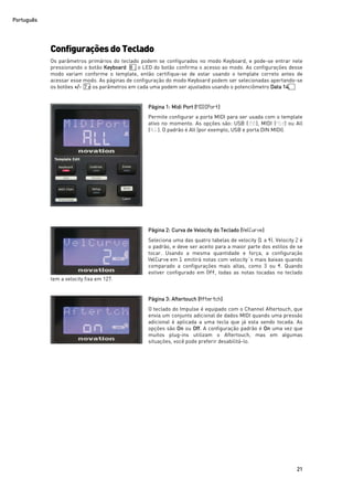 Português
21
Configurações do Teclado
Os parâmetros primários do teclado podem se configurados no modo Keyboard, e pode-se entrar nele
pressionando o botão Keyboard 8 ; o LED do botão confirma o acesso ao modo. As configurações desse
modo variam conforme o template, então certifique-se de estar usando o template correto antes de
acessar esse modo. As páginas de configuração do modo Keyboard podem ser selecionadas apertando-se
os botões +/- 7 e os parâmetros em cada uma podem ser ajustados usando o potenciômetro Data 14.
Página 1: Midi Port (MIDIPort)
Permite configurar a porta MIDI para ser usada com o template
ativo no momento. As opções são: USB (USB), MIDI (Mid) ou All
(ALL). O padrão é All (por exemplo, USB e porta DIN MIDI).
Página 2: Curva de Velocity do Teclado (VelCurve)
Seleciona uma das quatro tabelas de velocity (1 a 4). Velocity 2 é
o padrão, e deve ser aceito para a maior parte dos estilos de se
tocar. Usando a mesma quantidade e força, a configuração
VelCurve em 1 emitirá notas com velocity´s mais baixas quando
comparado a configurações mais altas, como 3 ou 4. Quando
estiver configurado em Off, todas as notas tocadas no teclado
tem a velocity fixa em 127.
Página 3: Aftertouch (Aftertch)
O teclado do Impulse é equipado com o Channel Aftertouch, que
envia um conjunto adicional de dados MIDI quando uma pressão
adicional é aplicada a uma tecla que já esta sendo tocada. As
opções são On ou Off. A configuração padrão é On uma vez que
muitos plug-ins utilizam o Aftertouch, mas em algumas
situações, você pode preferir desabilitá-lo.
 