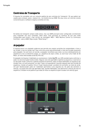 Português
24
Controles deTransporte
O Impulse foi concebido com um conjunto padrão de seis controles de ‘transporte’ 18, que podem ser
usados para começar, parar, realocar etc., na timeline da sua DAW. Ele atua como um controle remoto
conveniente para o software e duplica os botões em tela.
Os botões de transporte sempre estão ativos, mas sua DAW precisará estar configurada corretamente
para responder aos seus comandos. Além disso, você precisará se certificar de que eles estão
configurados para enviar o tipo correto de mensagem MIDI – MIDI Machine Control ou Continuous
Controller – para a DAW. (Veja a seção “Modo Setup”)
Arpejador
O impulse possui um arpejador poderoso que permite aos arpejos variações de complexidade e ritmo a
ser tocado, e isso em tempo real. Caso uma única tecla seja pressionada, a nota será tocada novamente
pelo arpejador. Se você tocar um acorde, o arpejador reconhece suas notas e as toca individualmente em
sequência (a isso se denomina arpejo, ou ‘sequência de arpa’); então, se você tocar uma tríade de Dó
Maior, as notas selecionadas serão Dó, Mi e Sol.
O arpejador do Impulse é habilitado ao se pressionar o botão Arp 15 ; seu LED acenderá para confirmar a
ação e os oito drum pads ficarão verdes. Segurar uma nota apertada a repetirá na sequencia, e você verá a
luz dos pads mudar conforme o padrão progride.Inicialmente, todos os beats habilitados na sequência são
tocados mas, se você pressionar um pad, o beat correspondente à posição daquele pad será omitido da
sequência, criando um padrão rítmico. O pad ‘deselecionado’ acenderá em vermelho, ao invés de verde.
Um pad ‘deselecionado’ pode ser reabilitado apertando-o uma segunda vez. Os pads são sensíveis a
velocity, e ao quão forte eles são apertados logo, quando habilitados, isso determina a velocity da nota na
sequência. O estado inicial padrão é que todas as notas na sequência sejam tocadas com velocity igual.
 