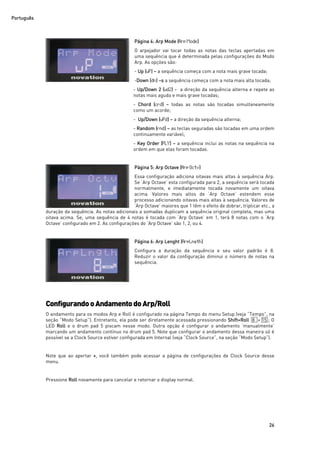 Português
26
Página 4: Arp Mode (ArpMode)
O arpejador vai tocar todas as notas das teclas apertadas em
uma sequência que é determinada pelas configurações do Modo
Arp. As opções são:
- Up (uP) – a sequência começa com a nota mais grave tocada;
-Down (dn) –s a sequência começa com a nota mais alta tocada;
- Up/Down 2 (ud2) - a direção da sequência alterna e repete as
notas mais aguda e mais grave tocadas;
- Chord (crd) – todas as notas são tocadas simultaneamente
como um acorde;
- Up/Down (uPd) – a direção da sequência alterna;
- Random (rnd) – as teclas seguradas são tocadas em uma ordem
continuamente variável;
- Key Order (PLY) – a sequência inclui as notas na sequência na
ordem em que elas foram tocadas.
Página 5: Arp Octave (ArpOctv)
Essa configuração adiciona oitavas mais altas à sequência Arp.
Se ‘Arp Octave’ esta configurada para 2, a sequência será tocada
normalmente, e imediatamente tocada novamente um oitava
acima. Valores mais altos de ‘Arp Octave’ estendem esse
processo adicionando oitavas mais altas à sequência. Valores de
‘Arp Octave’ maiores que 1 têm o efeito de dobrar, triplicar etc., a
duração da sequência. As notas adicionais a somadas duplicam a sequência original completa, mas uma
oitava acima. Se, uma sequência de 4 notas é tocada com ‘Arp Octave’ em 1, terá 8 notas com o ‘Arp
Octave’ configurado em 2. As configurações do ‘Arp Octave’ são 1, 2, ou 4.
Página 6: Arp Lenght (ArpLngth)
Configura a duração da sequência e seu valor padrão é 8.
Reduzir o valor da configuração diminui o número de notas na
sequência.
ConfigurandooAndamentodoArp/Roll
O andamento para os modos Arp e Roll é configurado na página Tempo do menu Setup (veja “Tempo”, na
seção “Modo Setup”). Entretanto, ela pode ser diretamente acessada pressionando Shift+Roll 8 + 15 ; O
LED Roll e o drum pad 5 piscam nesse modo. Outra opção é configurar o andamento ‘manualmente’
marcando um andamento contínuo no drum pad 5. Note que configurar o andamento dessa maneira só é
possível se a Clock Source estiver configurada em Internal (veja “Clock Source”, na seção “Modo Setup”).
Note que ao apertar +, você também pode acessar a página de configurações de Clock Source desse
menu.
Pressione Roll novamente para cancelar e retornar o display normal.
 