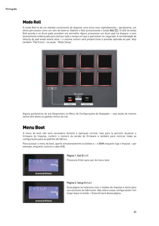 Português
27
ModoRoll
O modo Roll te dá um método conveniente de disparar uma única nota repetidamente - geralmente, um
efeito percussivo como um som de bateria. Habilite o Roll pressionando o botão Roll 15 . O LED do botão
Roll acende e os drum pads acendem em vermelho. Agora, pressionar um drum pad irá disparar o som
(previamente endereçado para ele) por todo o tempo em que o pad estiver for segurado. A sensibilidade de
velocity do pad ainda estará ativa – o volume sonoro será proporcional à pressão aplicada ao pad. Veja
também “Pad Curve”, na seção “ Modo Setup”.
Alguns parâmetros de arp (disponíveis no Menu de Configurações do Arpejador – veja seção de mesmo
nome) têm efeito no padrão rítmico do roll.
Menu Boot
O menu de boot não será necessário durante a operação normal, mas para te permitir atualizar o
firmware do Impulse, conferir o número da versão do firmware e também para reiniciar todas as
configurações para os padrões de fábrica.
Para acessar o menu de boot, aperte simultaneamente os botões +, - e Shift enquanto liga o Impulse – por
exemplo, enquanto conecta o cabo USB.
Página 1: Exit (Exit)
Pressione Enter para sair do menu boot.
Página 2: Setup (Setup)
Essa página se relaciona com o modelo do Impulse e serve para
uso exclusivo do fabricante. Não altere essas configurações! Um
longo toque no botão – (Cancel) sairá dessa página.
 