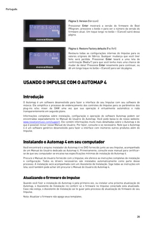 Português
28
Página 3: Version (Version)
Pressionar Enter mostrará a versão do firmware do Boot
PRogram; pressione o botão + para ver o número da versão do
firmware atual. Um toque longo no botão – (Cancel) sairá dessa
página.
Página 4: Restore Factory defaults (FacRst)
Restaura todas as configurações internas do Impulse para os
valores originais de fábrica. Qualquer mudança que você tiver
feito será perdida. Pressionar Enter levará a uma tela de
confirmação (Really?) para que você tenha mais uma chance de
mudar de ideia! Pressione Enter novamente para continuar, ou
dê um longo toque no botão – (Cancel) para sair da página.
USANDO O IMPULSE COM O AUTOMAP 4
Introdução
O Automap é um software desenvolvido para fazer a interface do seu Impulse com seu software de
música. Ele simplifica o processo de endereçamento dos controles do Impulse para os parâmetros dos
plug-ins e/ou mixer da DAW uma vez que sua operação é virtualmente automática e roda
transparentemente em segundo plano.
Informações completas sobre instalação, configuração e operação do software Automap podem ser
encontradas separadamente no Manual do Usuário do Automap. Você pode baixa-lo de nosso website:
www.novationmusic.com/support. Ele contém informações muito mais detalhadas sobre o Automap 4 do
que é possível incluir nesse Manual do Usuário. Por favor, consulte-o se necessário. Note que o Automap
4 é um software genérico desenvolvido para fazer a interface com inúmeros outros produtos além do
Impulse.
InstalandooAutomap 4 emseucomputador
Você encontrará o arquivo instalador do Automap 4 no DVD fornecido junto ao seu Impulse, acompanhado
de um Manual do Usuário dedicado ao Automap 4. Primeiramente, consulte esse manual para certificar-
se de que seu computador se encaixa nas especificações mínimas de instalação do Automap 4.
Procure o Manual do Usuário fornecido com o Impulse; ele oferece as instruções completas de instalação
e configuração. Todos os drivers necessários são instalados automaticamente como parte desse
processo. A instalação será acompanhada com um Assistente de Instalação. Siga todas as instruções em
tela; você também pode achar útil procurar o Manual do Usuário do Automap 4.
AtualizandoofirmwaredoImpulse
Quando você fizer a instalação do Automap 4 pela primeira vez, ou instalar uma próxima atualização do
Automap, o Assistente de Instalação irá conferir se o firmware no Impulse conectado esta atualizado.
Caso não esteja, o Assistente de Instalação vai te guiar pelo processo de atualização do firmware do seu
Impulse.
Nota: Atualizar o firmware não apaga seus templates.
 