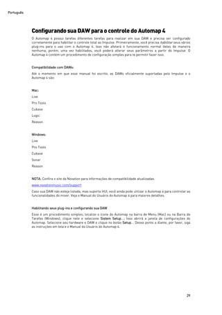 Português
29
ConfigurandosuaDAWparaocontroledoAutomap 4
O Automap 4 possui tarefas diferentes tarefas para realizar em sua DAW e precisa ser configurado
corretamente para habilitar o controle total ao Impulse. Primeiramente, você precisa habilitar seus vários
plug-ins para o uso com o Automap 4. Isso não afetará o funcionamento normal deles de maneira
nenhuma, porém, uma vez habilitados, você poderá alterar seus parâmetros a partir do Impulse. O
Automap 4 contém um procedimento de configuração simples para te permitir fazer isso.
Compatibilidade com DAWs:
Até o momento em que esse manual foi escrito, as DAWs oficialmente suportadas pelo Impulse e o
Automap 4 são:
Mac:
Live
Pro Tools
Cubase
Logic
Reason
Windows:
Live
Pro Tools
Cubase
Sonar
Reason
NOTA: Confira o site da Novation para informações de compatibilidade atualizadas.
www.novationmusic.com/support
Caso sua DAW não esteja listada, mas suporta HUI, você ainda pode utilizar o Automap 4 para controlar as
funcionalidades do mixer. Veja o Manual do Usuário do Automap 4 para maiores detalhes.
Habilitando seus plug-ins e configurando sua DAW
Esse é um procedimento simples; localize o ícone do Automap na barra de Menu (Mac) ou na Barra de
Tarefas (Windows); clique nele e selecione Sistem Setup...; Isso abrirá a janela de configurações do
Automap. Selecione seu hardware e DAW e clique no botão Setup... Desse ponto a diante, por favor, siga
as instruções em tela e o Manual do Usuário do Automap 4.
 