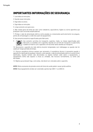Português
3
IMPORTANTES INFORMAÇÕES DE SEGURANÇA
1. Leia todas as instruções.
2. Guarde essas instruções.
3. Siga todos os avisos.
4. Siga todas as instruções.
5. Limpe somente com pano seco.
6. Não instale perto de fontes de calor como radiadores, aquecedores, fogões ou outros aparelhos que
produzam calor (incluindo amplificadores).
7. Proteja o cabo de alimentação elétrica contra pisadas ou compressões particularmente nos plugues,
pontos de armazenagem, e onde eles saem do equipamento.
8. Use somente acessórios especificados pelo fabricante.
9. Use somente carrinhos de transporte, suportes, tripés, ou mesas especificadas pelo
fabricante, ou vendidas com o aparelho. Quando um carrinho de transporte é usado tenha
cuidado ao movê-lo com o aparelho a fim de evitar danos devidos ao transporte.
10. Desconecte o aparelho da rede elétrica durante tempestades com relâmpagos ou quando não for
usado por longos períodos de tempo.
11. Procure assistência técnica sempre que necessário. A assistência técnica é necessária quando o
aparelho for danificado de qualquer maneira, como quando o cabo de alimentação elétrico ou pinos forem
danificados, líquidos tenham sido derramados ou objetos tenham caído sobre o equipamento, o
equipamento tenha sido exposto à chuva ou umidade, não funciona normalmente, ou tenha sido
derrubado.
12. Objetos que produzam fogo, como velas, não devem ser colocados sobre o aparelho.
AVISO: Níveis excessivos de pressão sonora de fones de ouvido podem causar perda auditiva.
AVISO: Esse equipamento só deve ser conectado a portas tipo USB 1.1 ou USB 2.0.
 