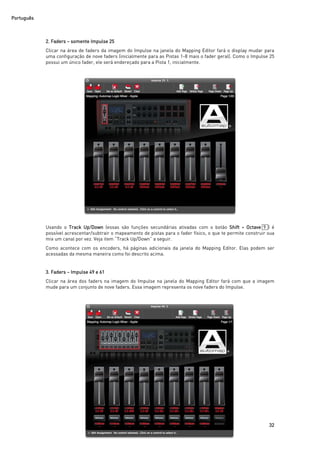Português
32
2. Faders – somente Impulse 25
Clicar na área de faders da imagem do Impulse na janela do Mapping Editor fará o display mudar para
uma configuração de nove faders (inicialmente para as Pistas 1-8 mais o fader geral). Como o Impulse 25
possui um único fader, ele será endereçado para a Pista 1, inicialmente.
Usando o Track Up/Down (essas são funções secundárias ativadas com o botão Shift + Octave 9 ) é
possível acrescentar/subtrair o mapeamento de pistas para o fader físico, o que te permite construir sua
mix um canal por vez. Veja item “Track Up/Down” a seguir.
Como acontece com os encoders, há páginas adicionais da janela do Mapping Editor. Elas podem ser
acessadas da mesma maneira como foi descrito acima.
3. Faders – Impulse 49 e 61
Clicar na área dos faders na imagem do Impulse na janela do Mapping Editor fará com que a imagem
mude para um conjunto de nove faders. Essa imagem representa os nove faders do Impulse.
 
