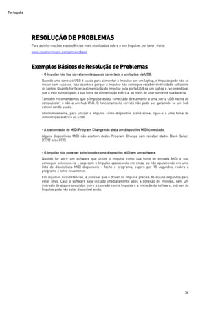 Português
36
RESOLUÇÃO DE PROBLEMAS
Para as informações e assistências mais atualizadas sobre o seu Impulse, por favor, visite:
www.novationmusic.com/answerbase
Exemplos Básicos deResoluçãode Problemas
- O Impulse não liga corretamente quando conectado a um laptop via USB.
Quando uma conexão USB é usada para alimentar o Impulse por um laptop, o Impulse pode não se
iniciar com sucesso. Isso acontece porque o Impulse não consegue receber eletricidade suficiente
do laptop. Quando for fazer a alimentação do Impulse pela porta USB de um laptop é recomendável
que o este esteja ligado à sua fonte de alimentação elétrica, ao invés de usar somente sua bateria.
Também recomendamos que o Impulse esteja conectado diretamente a uma porta USB nativa do
computador, e não a um hub USB. O funcionamento correto não pode ser garantido se um hub
estiver sendo usado.
Alternativamente, para utilizar o Impulse como dispositivo stand-alone, ligue-o a uma fonte de
alimentação elétrica AC:USB.
- A transmissão de MIDI Program Change não afeta um dispositivo MIDI conectado.
Alguns dispositivos MIDI não aceitam dados Program Change sem receber dados Bank Select
(CC32 e/ou CC0).
- O Impulse não pode ser selecionado como dispositivo MIDI em um software.
Quando for abrir um software que utilize o Impulse como sua fonte de entrada MIDI e não
conseguir selecioná-lo – seja com o Impulse aparecendo em cinza, ou não aparecendo em uma
lista de dispositivos MIDI disponíveis – feche o programa, espere por 10 segundos, reabra o
programa e tente novamente.
Em algumas circunstâncias, é possível que o driver do Impulse precise de alguns segundos para
estar ativo. Caso o software seja iniciado imediatamente após a conexão do Impulse, sem um
intervalo de alguns segundos entre a conexão com o Impulse e a iniciação do software, o driver do
Impulse pode não estar disponível ainda.
 