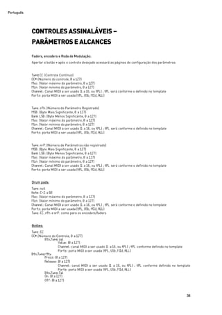 Português
38
CONTROLES ASSINALÁVEIS –
PARÂMETROS E ALCANCES
Faders, encoders e Roda de Modulação:
Apertar o botão + após o controle desejado acessará as páginas de configuração dos parâmetros:
Type:CC (Controle Contínuo)
CC#:(Número do controle, 0 a 127)
Max: (Valor máximo do parâmetro, 0 a 127)
Min: (Valor mínimo do parâmetro, 0 a 127)
Channel: Canal MIDI a ser usado (1 a 16, ou tPL) ; tPL será conforme o definido no template
Ports: porta MIDI a ser usada (tPL, USb, MId, ALL)
Type: rPn (Número do Parâmetro Registrado)
MSB: (Byte Mais Significante, 0 a 127)
Bank LSB: (Byte Menos Significante, 0 a 127)
Max: (Valor máximo do parâmetro, 0 a 127)
Min: (Valor mínimo do parâmetro, 0 a 127)
Channel: Canal MIDI a ser usado (1 a 16, ou tPL) ; tPL será conforme o definido no template
Ports: porta MIDI a ser usada (tPL, USb, MId, ALL)
Type: nrP (Número de Parâmetros não registrado)
MSB: (Byte Mais Significante, 0 a 127)
Bank LSB: (Byte Menos Significante, 0 a 127)
Max: (Valor máximo do parâmetro, 0 a 127)
Min: (Valor mínimo do parâmetro, 0 a 127)
Channel: Canal MIDI a ser usado (1 a 16, ou tPL) ; tPL será conforme o definido no template
Ports: porta MIDI a ser usada (tPL, USb, MId, ALL)
Drum pads:
Type: not
Note: C-2 a G8
Max: (Valor máximo do parâmetro, 0 a 127)
Min: (Valor mínimo do parâmetro, 0 a 127)
Channel: Canal MIDI a ser usado (1 a 16, ou tPL) ; tPL será conforme o definido no template
Ports: porta MIDI a ser usada (tPL, USb, MId, ALL)
Type: CC, rPn e nrP: como para os encoders/faders
Botões:
Type: CC
CC#:(Número do Controle, 0 a 127)
Btn.Type:sgl
Value: (0 a 127)
Channel: canal MIDI a ser usado (1 a 16, ou tPL) ; tPL conforme definido no template
Ports: porta MIDI a ser usada (tPL, USb, MId, ALL)
Btn.Type:Mty
Press: (0 a 127)
Release: (0 a 127)
Channel: canal MIDI a ser usado (1 a 16, ou tPL) ; tPL conforme definido no template
Ports: porta MIDI a ser usada (tPL, USb, MId, ALL)
Btn.Type:Tgl
On: (0 a 127)
Off: (0 a 127)
 
