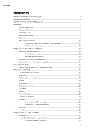 Português
5
CONTEÚDOS
IMPORTANTES INSTRUÇÕES DE SEGURANÇA..................................................................................................3
DECLARAÇÃO AMBIENTAL .................................................................................................................................4
DIREITOS AUTORAIS E INFORMAÇÕES LEGAIS.................................................................................................4
INTRODUÇÃO .......................................................................................................................................................6
Características Chave...........................................................................................................................6
Sobre esse Manual................................................................................................................................6
O que tem na Caixa ...............................................................................................................................7
Requisitos de Energia...........................................................................................................................8
Glossário................................................................................................................................................8
Visão Geral do Hardware....................................................................................................................10
Visão Superior – Controles assinaláveis e não assinaláveis.............................................. 10
Visão Traseira - conexões....................................................................................................12
EXEMPLOS DE CONFIGURAÇÃO DO IMPULSE................................................................................................. 13
Conectando a um Computador...........................................................................................................13
Modo Automap......................................................................................................................13
Modo de mapeamento manual ............................................................................................ 13
Usando como Interface de Hardware MIDI........................................................................................ 14
Usando um hardware externo e um computador juntos .................................................................. 14
VISÃO GERAL DO MENU....................................................................................................................................15
Características do display LCD e Navegação no Menu ..................................................................... 15
EXPLORANDO O IMPULSE ................................................................................................................................16
Lendo e Salvando um Template .........................................................................................................16
Modo Help............................................................................................................................................17
Configurando os controles do Impulse .............................................................................................. 17
Preview................................................................................................................................................18
Modo Setup..........................................................................................................................................18
Configurações do Teclado ..................................................................................................................20
Canal MIDI ...........................................................................................................................................21
Zonas ...................................................................................................................................................21
Program Change.................................................................................................................................22
Controles de Transporte.....................................................................................................................23
Arpejador.............................................................................................................................................23
Menu de configurações do arpejador.................................................................................. 24
Configurando o Andamento do Arp/Roll ............................................................................. 25
Modo Roll.............................................................................................................................................26
Menu Boot ...........................................................................................................................................26
USANDO O IMPULSE COM O AUTOMAP 4 ........................................................................................................27
Introdução ...........................................................................................................................................27
Instalando o Automap 4 em seu computador.................................................................................... 27
Atualizando o firmware do Impulse..................................................................................... 27
 
