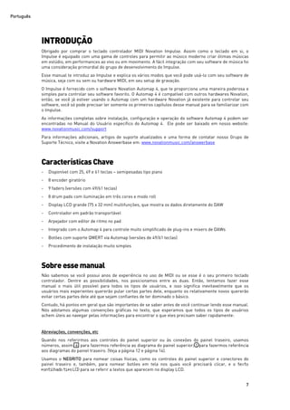 Português
7
INTRODUÇÃO
Obrigado por comprar o teclado controlador MIDI Novation Impulse. Assim como o teclado em si, o
Impulse é equipado com uma gama de controles para permitir ao músico moderno criar ótimas músicas
em estúdio, em performances ao vivo ou em movimento. A fácil integração com seu software de música foi
uma consideração primordial do grupo de desenvolvimento do Impulse.
Esse manual te introduz ao Impulse e explica os vários modos que você pode usá-lo com seu software de
música, seja com ou sem ou hardware MIDI, em seu setup de gravação.
O Impulse é fornecido com o software Novation Automap 4, que te proporciona uma maneira poderosa e
simples para controlar seu software favorito. O Automap 4 é compatível com outros hardwares Novation,
então, se você já estiver usando o Automap com um hardware Novation já existente para controlar seu
software, você só pode precisar ler somente os primeiros capítulos desse manual para se familiarizar com
o Impulse.
As informações completas sobre instalação, configuração e operação do software Automap 4 podem ser
encontradas no Manual do Usuário específico do Automap 4. Ele pode ser baixado em nosso website:
www.novationmusic.com/support
Para informações adicionais, artigos de suporte atualizados e uma forma de contatar nosso Grupo de
Suporte Técnico, visite a Novation Answerbase em: www.novationmusic.com/answerbase
Características Chave
- Disponível com 25, 49 e 61 teclas – semipesadas tipo piano
- 8 encoder giratório
- 9 faders (versões com 49/61 teclas)
- 8 drum pads com iluminação em três cores e modo roll
- Display LCD grande (75 x 32 mm) multifunções, que mostra os dados diretamente do DAW
- Controlador em padrão transportável
- Arpejador com editor de ritmo no pad
- Integrado com o Automap 4 para controle muito simplificado de plug-ins e mixers de DAWs
- Botões com suporte QWERT via Automap (versões de 49/61 teclas)
- Procedimento de instalação muito simples
Sobre essemanual
Não sabemos se você possui anos de experiência no uso de MIDI ou se esse é o seu primeiro teclado
controlador. Dentre as possibilidades, nos posicionamos entre as duas. Então, tentamos fazer esse
manual o mais útil possível para todos os tipos de usuários, e isso significa inevitavelmente que os
usuários mais experientes quererão pular certas partes dele, enquanto os relativamente novos quererão
evitar certas partes dele até que sejam confiantes de ter dominado o básico.
Contudo, há pontos em geral que são importantes de se saber antes de você continuar lendo esse manual.
Nós adotamos algumas convenções gráficas no texto, que esperamos que todos os tipos de usuários
achem úteis ao navegar pelas informações para encontrar o que eles precisam saber rapidamente:
Abreviações, convenções, etc
Quando nos referirmos aos controles do painel superior ou às conexões do painel traseiro, usamos
números, assim: 6 para fazermos referência ao diagrama do painel superior; 1 para fazermos referência
aos diagramas do painel traseiro. (Veja a página 12 e página 14).
Usamos o NEGRITO para nomear coisas físicas, como os controles do painel superior e conectores do
painel traseiro e, também, para nomear botões em tela nos quais você precisará clicar, e o texto
pontilhadotipoLCDpara se referir a textos que aparecem no display LCD.
 