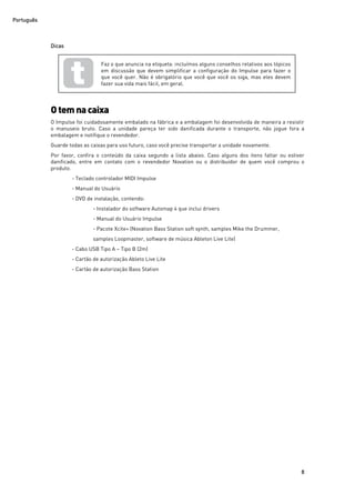 Português
8
Dicas
Otemnacaixa
O Impulse foi cuidadosamente embalado na fábrica e a embalagem foi desenvolvida de maneira a resistir
o manuseio bruto. Caso a unidade pareça ter sido danificada durante o transporte, não jogue fora a
embalagem e notifique o revendedor.
Guarde todas as caixas para uso futuro, caso você precise transportar a unidade novamente.
Por favor, confira o conteúdo da caixa segundo a lista abaixo. Caso alguns dos itens faltar ou estiver
danificado, entre em contato com o revendedor Novation ou o distribuidor de quem você comprou o
produto.
- Teclado controlador MIDI Impulse
- Manual do Usuário
- DVD de instalação, contendo:
- Instalador do software Automap 4 que inclui drivers
- Manual do Usuário Impulse
- Pacote Xcite+ (Novation Bass Station soft synth, samples Mike the Drummer,
samples Loopmaster, software de música Ableton Live Lite)
- Cabo USB Tipo A – Tipo B (2m)
- Cartão de autorização Ableto Live Lite
- Cartão de autorização Bass Station
Faz o que anuncia na etiqueta: incluímos alguns conselhos relativos aos tópicos
em discussão que devem simplificar a configuração do Impulse para fazer o
que você quer. Não é obrigatório que você que você os siga, mas eles devem
fazer sua vida mais fácil, em geral.
 