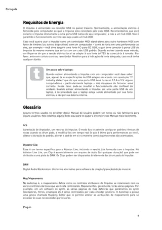 Português
9
Requisitos deEnergia
O Impulse é alimentado via conector USB no painel traseiro. Normalmente, a alimentação elétrica é
fornecida pelo computador ao qual o Impulse esta conectado pelo cabo USB. Recomendamos que você
conecte o Impulse diretamente a uma porta USB nativa do seu computador, e não a um hub USB. Não é
garantido o funcionamento correto caso seja usado um hub USB.
Caso você queira usar o Impulse como um controlador MIDI stand-alone para outro hardware MIDI com
fonte de timbres (ou outros dispositivos) sem um computador – como se faria em uma performance ao
vivo, por exemplo – você deve adquirir uma fonte AC-para-DC USB, a qual deve conectar à porta USB do
Impulse da mesma maneira que de faz com um cabo USB padrão. Quando estiver usando esse método,
certifique-se de que a tensão elétrica local se adapte à sua fonte ANTES de conectá-la à tomada. Por
favor, entre em contato com seu revendedor Novation para a indicação da fonte adequada, caso você tenha
qualquer dúvida.
Glossário
Alguns termos usados no decorrer desse Manual do Usuário podem ser novos ou não familiares para
alguns usuários. Nós listamos alguns deles aqui para te ajudar a entender esse Manual mais facilmente.
Arp
Abreviação de Arpejador, um recurso do Impulse. O modo Arp te permite configurar padrões rítmicos de
notas usando os drum pads, e modifica-los em tempo real (o que é ótimo para performances ao vivo!),
alterar a duração do padrão, alterar o padrão em si e a maneira como algumas notas são acentuadas.
Disparar Clip
Esse é um termo específico para o Ableton Live, incluindo a versão Lite fornecida com o Impulse. No
Ableton Live Lite, um Clip é essencialmente um arquivo de áudio (de qualquer duração) que pode ser
atribuído a uma pista da DAW. Os Clips podem ser disparados diretamente dos drum pads do Impulse.
DAW
Digital Audio Workstation. Um termo alternativo para software de criação/gravação/edição musical.
Map/Mapeamento
No Automap 4, o mapeamento define como os controles atribuíveis do Impulse se relacionam com os
vários controles da Coisa que você esta controlando. Mapeamentos, geralmente, terão várias páginas. Por
exemplo: em um software de synth, as várias páginas do map definirão que parâmetros do synth
(osciladores, filtros, envelopes etc.) serão controlados por cada encoder giratório. O Automap 4 possui
uma janela chamada Mapping Editor que te permite alterar as atribuições de mapeamento para se
encaixar às suas necessidades particulares.
Plug-in
Um pouco sobre laptops:
Quando estiver alimentando o Impulse com um computador você deve saber
que, apesar de as especificações da USB estejam de acordo com resolução “IT
industry states” que diz que uma porta USB deve fornecer 0,5 A a 5 V, alguns
computadores - particularmente laptops – são incapazes de fornecer essa
corrente. Nesse caso, pode-se resultar o funcionamento não confiável da
unidade. Quando estiver alimentando o Impulse por uma porta USB de um
laptop, é recomendado que o laptop esteja sendo alimentado por sua fonte
elétrica, e não por sua bateria interna.
 