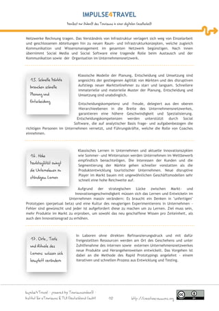 IMPULSE TRAVEL
                           Manifest zur Zukunft des Tourismus in einer digitalen Gesellschaft



Netzwerke Rechnung tragen. Das Verständnis von Infrastruktur verlagert sich weg von Einzelarbeit
und geschlossenen Abteilungen hin zu neuen Raum- und Infrastrukturkonzepten, welche zugleich
Kommunikation und Wissensmanagement im gesamten Netzwerk begünstigen. Nach innen
übernimmt Social Media und Social Software eine tragende Rolle beim Austausch und der
Kommunikation sowie der Organisation im Unternehmensnetzwerk.



                                   Klassische Modelle der Planung, Entscheidung und Umsetzung sind
   15. Schnelle Märkte             angesichts der gestiegenen Agilität von Märkten und des disruptiven
   brauchen schnelle               Aufstiegs neuer Marktteilnehmer zu starr und langsam. Schnellere
                                   immaterielle und materielle Muster der Planung, Entscheidung und
   Planung und                     Umsetzung sind unabdinglich.
   Entscheidung
                              Entscheidungskompetenz und –freude, delegiert aus den oberen
                              Hierarchieebenen in die Breite des Unternehmensnetzwerkes,
                              garantieren eine höhere Geschwindigkeit und Spezialisierung.
                             Entscheidungskompetenzen werden unterstützt durch Social
                           Software, die auf analytischer Basis frage- und aufgabenbezogen die
richtigen Personen im Unternehmen vernetzt, und Führungskräfte, welche die Rolle von Coaches
einnehmen.



                                   Klassisches Lernen in Unternehmen und aktuelle Innovationszyklen
   16. Hohe                        wie Sommer- und Wintersaison werden Unternehmen im Wettbewerb
                                   empfindlich benachteiligen. Die Interessen der Kunden und die
   Marktagilität zwingt
                                   Segmentierung der Märkte gehen schneller vonstatten als die
   die Unternehmen zu              Produktentwicklung touristischer Unternehmen. Neue disruptive
                                   Player im Markt bauen mit ungewöhnlichen Geschäftsmodellen sehr
   ständigem Lernen
                                   schnell eine hohe Reichweite auf.

                               Aufgrund der strategischen Lücke zwischen Markt- und
                             Innovationsgeschwindigkeit müssen sich das Lernen und Entwickeln im
                         Unternehmen massiv verändern: Es braucht ein Denken in "unfertigen"
Prototypen (perpetual beta) und eine Kultur des neugierigen Experimentierens in Unternehmen -
Fehler sind gewünscht und jeder ist aufgefordert diese zu machen um zu Lernen. Ziel muss sein,
mehr Produkte im Markt zu erproben, um sowohl das neu geschaffene Wissen pro Zeiteinheit, als
auch den Innovationsgrad zu erhöhen.



                                  In Laboren ohne direkten Refinanzierungsdruck und mit dafür
   17. Orte, Tools                freigestellten Ressourcen werden am Ort des Geschehens und unter
   und Rituale des                Zuhilfenahme des internen sowie externen Unternehmensnetzwerkes
                                  neue Produkte und Herangehensweisen entwickelt. Das Vorgehen ist
   Lernens müssen sich            dabei an die Methode des Rapid Prototypings angelehnt - einem
   komplett verändern             iterativen und schnellen Prozess aus Entwicklung und Testing.




Impulse4Travel – powered by Tourismuszukunft –
Institut für eTourismus & TUI Deutschland GmbH             10                http://creativecommons.org
 