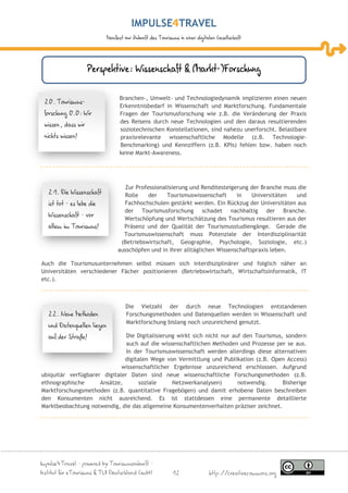 IMPULSE TRAVEL
                             Manifest zur Zukunft des Tourismus in einer digitalen Gesellschaft




                     Perspektive: Wissenschaft & (Markt-)Forschung

                                   Branchen-, Umwelt- und Technologiedynamik implizieren einen neuen
 20. Tourismus-
                                   Erkenntnisbedarf in Wissenschaft und Marktforschung. Fundamentale
 forschung 0.0: Wir                Fragen der Tourismusforschung wie z.B. die Veränderung der Praxis
                                   des Reisens durch neue Technologien und den daraus resultierenden
 wissen, dass wir
                                   soziotechnischen Konstellationen, sind nahezu unerforscht. Belastbare
 nichts wissen!                    praxisrelevante wissenschaftliche Modelle (z.B. Technologie-
                                   Benchmarking) und Kennziffern (z.B. KPIs) fehlen bzw. haben noch
                                   keine Markt-Awareness.




                                    Zur Professionalisierung und Renditesteigerung der Branche muss die
   21. Die Wissenschaft             Rolle    der    Tourismuswissenschaft      in    Universitäten und
   ist tot – es lebe die            Fachhochschulen gestärkt werden. Ein Rückzug der Universitäten aus
                                    der Tourismusforschung schadet nachhaltig der Branche.
   Wissenschaft – vor
                                    Wertschöpfung und Wertschätzung des Tourismus resultieren aus der
   allem im Tourismus!              Präsenz und der Qualität der Tourismusstudiengänge. Gerade die
                                    Tourismuswissenschaft muss Potenziale der Interdisziplinarität
                                   (Betriebswirtschaft, Geographie, Psychologie, Soziologie, etc.)
                                  ausschöpfen und in ihrer alltäglichen Wissenschaftspraxis leben.

Auch die Tourismusunternehmen selbst müssen sich interdisziplinärer und folglich näher an
Universitäten verschiedener Fächer positionieren (Betriebswirtschaft, Wirtschaftsinformatik, IT
etc.).



                                      Die Vielzahl der durch neue Technologien entstandenen
   22. Neue Methoden                  Forschungsmethoden und Datenquellen werden in Wissenschaft und
                                      Marktforschung bislang noch unzureichend genutzt.
   und Datenquellen liegen
   auf der Straße!             Die Digitalisierung wirkt sich nicht nur auf den Tourismus, sondern
                               auch auf die wissenschaftlichen Methoden und Prozesse per se aus.
                               In der Tourismuswissenschaft werden allerdings diese alternativen
                              digitalen Wege von Vermittlung und Publikation (z.B. Open Access)
                             wissenschaftlicher Ergebnisse unzureichend erschlossen. Aufgrund
ubiquitär verfügbarer digitaler Daten sind neue wissenschaftliche Forschungsmethoden (z.B.
ethnographische      Ansätze,      soziale       Netzwerkanalysen)        notwendig.      Bisherige
Marktforschungsmethoden (z.B. quantitative Fragebögen) und damit erhobene Daten beschreiben
den Konsumenten nicht ausreichend. Es ist stattdessen eine permanente detaillierte
Marktbeobachtung notwendig, die das allgemeine Konsumentenverhalten präziser zeichnet.




Impulse4Travel – powered by Tourismuszukunft –
Institut für eTourismus & TUI Deutschland GmbH               12                http://creativecommons.org
 