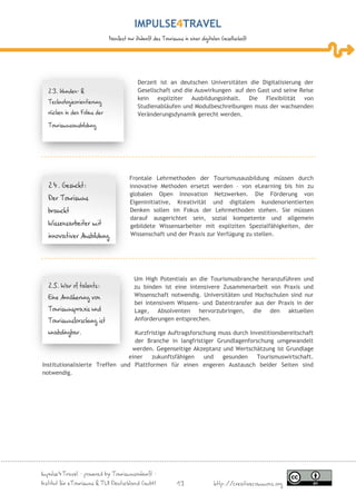 IMPULSE TRAVEL
                            Manifest zur Zukunft des Tourismus in einer digitalen Gesellschaft




                                         Derzeit ist an deutschen Universitäten die Digitalisierung der
  23. Kunden- &                          Gesellschaft und die Auswirkungen auf den Gast und seine Reise
                                         kein expliziter Ausbildungsinhalt. Die Flexibilität von
  Technologieorientierung
                                         Studienabläufen und Modulbeschreibungen muss der wachsenden
  rücken in den Fokus der                Veränderungsdynamik gerecht werden.
  Tourismusausbildung




                                     Frontale Lehrmethoden der Tourismusausbildung müssen durch
  24. Gesucht:                       innovative Methoden ersetzt werden – von eLearning bis hin zu
                                     globalen Open Innovation Netzwerken. Die Förderung von
  Der Tourismus
                                     Eigeninitiative, Kreativität und digitalem kundenorientierten
  braucht                            Denken sollen im Fokus der Lehrmethoden stehen. Sie müssen
                                     darauf ausgerichtet sein, sozial kompetente und allgemein
  Wissensarbeiter mit                gebildete Wissensarbeiter mit expliziten Spezialfähigkeiten, der
  innovativer Ausbildung             Wissenschaft und der Praxis zur Verfügung zu stellen.




                                       Um High Potentials an die Tourismusbranche heranzuführen und
  25. War of talents:                  zu binden ist eine intensivere Zusammenarbeit von Praxis und
  Eine Annäherung von                  Wissenschaft notwendig. Universitäten und Hochschulen sind nur
                                       bei intensivem Wissens- und Datentransfer aus der Praxis in der
  Tourismuspraxis und                  Lage, Absolventen hervorzubringen, die den aktuellen
  Tourismusforschung ist               Anforderungen entsprechen.

  unabdingbar.                    Kurzfristige Auftragsforschung muss durch Investitionsbereitschaft
                                  der Branche in langfristiger Grundlagenforschung umgewandelt
                                 werden. Gegenseitige Akzeptanz und Wertschätzung ist Grundlage
                                einer   zukunftsfähigen     und   gesunden     Tourismuswirtschaft.
Institutionalisierte Treffen und Plattformen für einen engeren Austausch beider Seiten sind
notwendig.




Impulse4Travel – powered by Tourismuszukunft –
Institut für eTourismus & TUI Deutschland GmbH              13                http://creativecommons.org
 