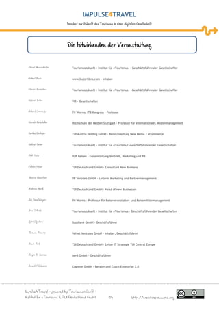IMPULSE TRAVEL
                           Manifest zur Zukunft des Tourismus in einer digitalen Gesellschaft




                           Die Mitwirkenden der Veranstaltung


 Daniel Amersdorffer          Tourismuszukunft - Institut für eTourismus - Geschäftsführender Gesellschafter


 Robert Basic                 www.buzzriders.com - Inhaber


 Florian Bauhuber             Tourismuszukunft - Institut für eTourismus -Geschäftsführender Gesellschafter


 Michael Buller               VIR - Gesellschafter


 Roland Conrady               FH Worms, ITB Kongress - Professor


 Harald Eichsteller           Hochschule der Medien Stuttgart - Professor für internationales Medienmanagement


 Markus Einfinger             TUI Austria Holding GmbH - Bereichsleitung New Media / eCommerce


 Michael Faber                Tourismuszukunft - Institut für eTourismus -Geschäftsführender Gesellschafter


 Dirk Föste                   RUF Reisen - Gesamtleitung Vertrieb, Marketing und PR


 Fabian Heuer                 TUI Deutschland GmbH - Consultant New Business


  Karina Kaestner             DB Vertrieb GmbH - Leiterin Marketing und Partnermanagement


 Andreas Kurth                TUI Deutschland GmbH - Head of new Businesses


 Jan Mauelshagen              FH Worms - Professur für Reiseveranstalter- und Reisemittlermanagement


 Jens Oellrich                Tourismuszukunft - Institut für eTourismus - Geschäftsführender Gesellschafter


 Björn Ognibeni               BuzzRank GmbH - Geschäftsführer


 Thomas Promny                Velvet Ventures GmbH - Inhaber, Geschäftsführer


 Armin Puch                   TUI Deutschland GmbH - Leiter IT Strategie TUI Central Europe


 Ronjon M. Sarcar             swrd GmbH - Geschäftsführer


 Benedikt Scheerer            Cogneon GmbH - Berater und Coach Enterprise 2.0




Impulse4Travel – powered by Tourismuszukunft –
Institut für eTourismus & TUI Deutschland GmbH             14                http://creativecommons.org
 