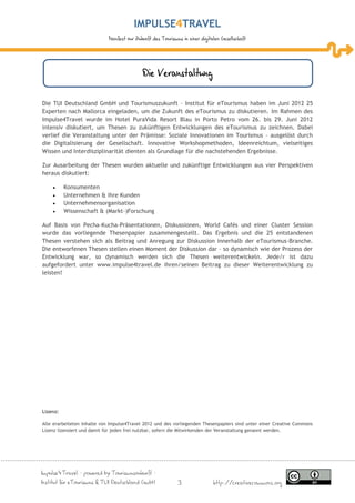 IMPULSE TRAVEL
                             Manifest zur Zukunft des Tourismus in einer digitalen Gesellschaft




                                             Die Veranstaltung

Die TUI Deutschland GmbH und Tourismuszukunft – Institut für eTourismus haben im Juni 2012 25
Experten nach Mallorca eingeladen, um die Zukunft des eTourismus zu diskutieren. Im Rahmen des
Impulse4Travel wurde im Hotel PuraVida Resort Blau in Porto Petro vom 26. bis 29. Juni 2012
intensiv diskutiert, um Thesen zu zukünftigen Entwicklungen des eTourismus zu zeichnen. Dabei
verlief die Veranstaltung unter der Prämisse: Soziale Innovationen im Tourismus – ausgelöst durch
die Digitalisierung der Gesellschaft. Innovative Workshopmethoden, Ideenreichtum, vielseitiges
Wissen und Interdisziplinarität dienten als Grundlage für die nachstehenden Ergebnisse.

Zur Ausarbeitung der Thesen wurden aktuelle und zukünftige Entwicklungen aus vier Perspektiven
heraus diskutiert:

         Konsumenten
         Unternehmen & ihre Kunden
         Unternehmensorganisation
         Wissenschaft & (Markt-)Forschung

Auf Basis von Pecha-Kucha-Präsentationen, Diskussionen, World Cafés und einer Cluster Session
wurde das vorliegende Thesenpapier zusammengestellt. Das Ergebnis und die 25 entstandenen
Thesen verstehen sich als Beitrag und Anregung zur Diskussion innerhalb der eTourismus-Branche.
Die entworfenen Thesen stellen einen Moment der Diskussion dar – so dynamisch wie der Prozess der
Entwicklung war, so dynamisch werden sich die Thesen weiterentwickeln. Jede/r ist dazu
aufgefordert unter www.impulse4travel.de ihren/seinen Beitrag zu dieser Weiterentwicklung zu
leisten!




Lizenz:

Alle erarbeiteten Inhalte von Impulse4Travel 2012 und des vorliegenden Thesenpapiers sind unter einer Creative Commons
Lizenz lizensiert und damit für jeden frei nutzbar, sofern die Mitwirkenden der Veranstaltung genannt werden.




Impulse4Travel – powered by Tourismuszukunft –
Institut für eTourismus & TUI Deutschland GmbH                3                http://creativecommons.org
 