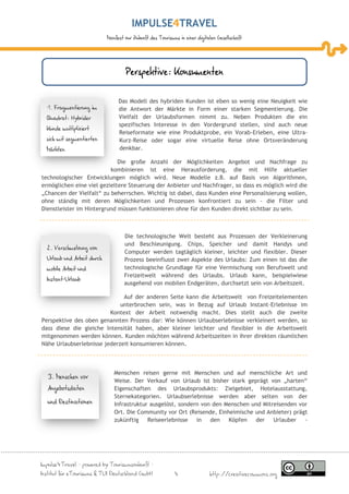 IMPULSE TRAVEL
                            Manifest zur Zukunft des Tourismus in einer digitalen Gesellschaft




                                     Perspektive: Konsumenten

                                 Das Modell des hybriden Kunden ist eben so wenig eine Neuigkeit wie
  1. Fragmentierung im           die Antwort der Märkte in Form einer starken Segmentierung. Die
  Quadrat: Hybrider              Vielfalt der Urlaubsformen nimmt zu. Neben Produkten die ein
                                 spezifisches Interesse in den Vordergrund stellen, sind auch neue
  Kunde multipliziert
                                 Reiseformate wie eine Produktprobe, ein Vorab-Erleben, eine Ultra-
  sich mit segmentierten         Kurz-Reise oder sogar eine virtuelle Reise ohne Ortsveränderung
  Märkten                        denkbar.

                             Die große Anzahl der Möglichkeiten Angebot und Nachfrage zu
                          kombinieren ist eine Herausforderung, die mit Hilfe aktueller
technologischer Entwicklungen möglich wird. Neue Modelle z.B. auf Basis von Algorithmen,
ermöglichen eine viel gezieltere Steuerung der Anbieter und Nachfrager, so dass es möglich wird die
„Chancen der Vielfalt“ zu beherrschen. Wichtig ist dabei, dass Kunden eine Personalisierung wollen,
ohne ständig mit deren Möglichkeiten und Prozessen konfrontiert zu sein - die Filter und
Dienstleister im Hintergrund müssen funktionieren ohne für den Kunden direkt sichtbar zu sein.



                                    Die technologische Welt besteht aus Prozessen der Verkleinerung
                                    und Beschleunigung. Chips, Speicher und damit Handys und
  2. Verschmelzung von
                                    Computer werden tagtäglich kleiner, leichter und flexibler. Dieser
  Urlaub und Arbeit durch           Prozess beeinflusst zwei Aspekte des Urlaubs: Zum einen ist das die
  mobile Arbeit und                 technologische Grundlage für eine Vermischung von Berufswelt und
                                    Freizeitwelt während des Urlaubs. Urlaub kann, beispielwiese
  Instant-Urlaub
                                    ausgehend von mobilen Endgeräten, durchsetzt sein von Arbeitszeit.

                              Auf der anderen Seite kann die Arbeitswelt von Freizeitelementen
                             unterbrochen sein, was in Bezug auf Urlaub Instant-Erlebnisse im
                         Kontext der Arbeit notwendig macht. Dies stellt auch die zweite
Perspektive des oben genannten Prozess dar: Wie können Urlaubserlebnisse verkleinert werden, so
dass diese die gleiche Intensität haben, aber kleiner leichter und flexibler in die Arbeitswelt
mitgenommen werden können. Kunden möchten während Arbeitszeiten in ihrer direkten räumlichen
Nähe Urlaubserlebnisse jederzeit konsumieren können.



                               Menschen reisen gerne mit Menschen und auf menschliche Art und
  3. Menschen vor
                               Weise. Der Verkauf von Urlaub ist bisher stark geprägt von „harten“
  Angebotsdaten                Eigenschaften des Urlaubsprodukts: Zielgebiet, Hotelausstattung,
                               Sternekategorien. Urlaubserlebnisse werden aber selten von der
  und Destinationen            Infrastruktur ausgelöst, sondern von den Menschen und Mitreisenden vor
                               Ort. Die Community vor Ort (Reisende, Einheimische und Anbieter) prägt
                               zukünftig    Reiseerlebnisse   in   den   Köpfen   der    Urlauber   -




Impulse4Travel – powered by Tourismuszukunft –
Institut für eTourismus & TUI Deutschland GmbH               4                http://creativecommons.org
 