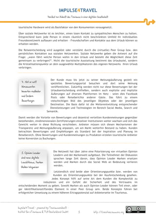IMPULSE TRAVEL
                           Manifest zur Zukunft des Tourismus in einer digitalen Gesellschaft



touristische Hardware wird als Basisfaktor von den Konsumenten vorausgesetzt.

Über soziale Netzwerke ist es leichter, einen losen Kontakt zu sympathischen Menschen zu halten.
Entsprechend kann jede Person in einem räumlich nicht beschränkten Umfeld ihr individuelles
Freundesnetzwerk aufbauen und erhalten – Freundschaften und Kontakte aus dem Urlaub können so
erhalten werden.

Die Reiseentscheidung wird ausgelöst oder verstärkt durch die (virtuelle) Peer Group bzw. den
persönlichen Kontakten aus sozialen Netzwerken. Soziale Netzwerke geben die Antwort auf die
Frage: „wann fährt welche Person wohin in den Urlaub und besteht die Möglichkeit diese Zeit
gemeinsam zu verbringen?“. Nicht die touristische Ausstattung bestimmt das Urlaubsziel, sondern
die Kristallisationspunkte an dem ausgewählte Multiplikatoren des eigenen Netzwerks ihren Urlaub
verbringen.



                             Der Kunde muss bis jetzt zu seiner Meinungsäußerung gezielt ein
   4. Hot or not?            spezielles Bewertungsportal besuchen und dort seine Meinung
   Konsumenten               veröffentlichen. Zukünftig werden nicht nur diese Bewertungen bei der
   bewerten radikaler        Urlaubsentscheidung einfließen, sondern auch explizite und implizite
                             Äußerungen auf diversen Plattformen im Netz – seien dies Facebook
   und fordern               Posts oder Reiseberichte anderer Gäste. Das führt zu einem
   Bewertungen               vielschichtigen Bild des jeweiligen Objektes oder der jeweiligen
                            Destination. Die Basis dafür ist die Weiterentwicklung entsprechender
                            Dienstleistungen und Technologien im Bereich Social Media, Search und
                          Semantik.

Damit werden die Vorteile von Bewertungen und dezentral verteilten Kundenmeinungen gegenüber
bestehenden, eindimensionalen Zertifizierungen einzelner Institutionen weiter wachsen und sich das
Gewicht weiter in diese Richtung verschieben. Anbieter müssen sich diesen Mechanismen der
Transparenz und Meinungsäußerung anpassen, um am Markt weiterhin Bestand zu haben. Kunden
betrachten Bewertungen und Empfehlungen als Standard bei der Inspiration und Planung im
Reisebereich. Ohne Bewertungen und Kundenmeinungen zu Produkten erzielen touristische Anbieter
keine Konversion zu Buchungen.



                                 Die Netzwelt hat über Jahre eine Polarisierung von virtuellen Opinion
  5. Opinion Leader
                                 Leadern und der Markenwelt aufgebaut. Die Teilnehmer der Diskussion
  sind neue digitale             sprachen lange Zeit davon, dass Opinion Leader Marken ersetzen
  Leuchttürme; Marken            werden und Marken durch das Social Web an Bedeutung verlieren
                                 werden.
  bleiben Wegweiser
                              Letztendlich sind beide aber Orientierungspunkte bzw. werden von
                             Kunden als Orientierungspunkte bei der Kaufentscheidung gesehen.
                            Jedes Konzept hilft auf seine Art dem Kunden die Komplexität zu
                     reduzieren und ein Gefühl der Sicherheit und des Vertrauens im
entscheidenden Moment zu geben. Sowohl Marken als auch Opinion Leader können Teil einer, oder
gar identifikationsstiftendes Element in einer Peer Group sein. Beide Konzepte führen bei
erfolgreicher Umsetzung zu einem höheren Ertragspotenzial auf Anbieterseite im Tourismus.




Impulse4Travel – powered by Tourismuszukunft –
Institut für eTourismus & TUI Deutschland GmbH              5                http://creativecommons.org
 