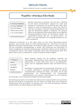 IMPULSE TRAVEL
                                 Manifest zur Zukunft des Tourismus in einer digitalen Gesellschaft




                           Perspektive: Unternehmen & ihre Kunden

                                          Menschen reisen gerne zu Menschen. Was nach dem 2. Weltkrieg
   6. Nach dem Hotelsterben               mit dem Begriff „Fremdenzimmer“ begonnen hat, findet seine
   ist vor dem Hotelsterben:              Renaissance in Plattformen wie Couchsurfing oder AirBnB. Gäste
                                          schätzen es wieder bei Einheimischen zu Hause ihren Urlaub zu
   Peer to Peer Business
                                          verbringen und dadurch individuelle Übernachtungserlebnisse und
   Modelle werden sich weiter             Tipps von Einheimischen geboten zu bekommen. Die anonymen
   in der Touristik etablieren            Hotels mit der Massenware Übernachtung bieten eine erfolgreiche
                                          betriebswirtschaftliche Antwort auf das Bedürfnis Schlafen und
                                          standardisierte Qualität, aber sind – bei gleichen Kosten - nur
                                         selten in der Lage individuelle und einzigartige Erlebnisse für den
                                       Gast zu produzieren.

Collaborative Consumption ist in den letzten Jahren mit dem Thema Übernachtung bekannt
geworden, setzt sich aber aktuell auf andere Dienstleistungen fort. Jede Person hat heute die
Möglichkeit individuelle Dienstleistungen und Erlebnisse anderen Personen im Internet anzubieten
und zum touristischen Leistungserbringer zu werden. Neue Plattformen und Unternehmen im
Internet ermöglichen die weltweite Vernetzung dieser individuellen Anbieter und der Nachfrage in
verschiedensten Nischen. Ohne digitale Technologien konnte diese Herausforderung früher nicht
gelöst werden und die „Fremdenzimmer“ wurden von größeren Einheiten abgelöst.



                                    Mobile Endgeräte erlauben fast alle denkbaren Funktionen und
  7. Always on                      Anwendungen. Mobilfunkanbieter bieten bereits heute erste weltweite
  abroad –                          Datenverträge an. Kunden haben heute nicht nur die Möglichkeiten,
                                    sondern auch ein ausgeprägtes Bedürfnis immer und überall online zu
  Connected                         sein.
  Standby für
                            Reiseanbieter sind gezwungen eine entsprechende Infrastruktur vor Ort
  Reisende                  zu schaffen. WLAN-Netze in kompletten Hotelanlagen und während
                            Freizeitaktivitäten außerhalb des Hotels, sind ebenso wie die enge
                           Zusammenarbeit       von   Reiseveranstaltern    mit     internationalen
                         Mobilfunkprovidern erste Schritte in diese Richtung. Für die Finanzierung
der Infrastruktur wird es zukünftig neue Modelle und Motivationen geben.

Die Vernetzung des Gastes mit der Onlinewelt während seines Urlaubs erleichtert den touristischen
Anbietern das Aufbauen von Netzwerken unter den Gästen und infolge dessen eine Erhöhung der
Kundenbindung. Durch das Ausliefern von Werbung vor Ort, zum Zweck des Upsellings, profitieren
Reiseveranstalter von höheren Margen pro Kopf und Reise.




Impulse4Travel – powered by Tourismuszukunft –
Institut für eTourismus & TUI Deutschland GmbH                    6                http://creativecommons.org
 