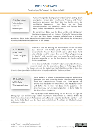 IMPULSE TRAVEL
                           Manifest zur Zukunft des Tourismus in einer digitalen Gesellschaft




                                   Aufgrund mangelnder durchgängiger Kundenhistorien, bedingt durch
  8. Big Data in neuen             sprunghaften Konsum über verschiedene Anbieter, sind Firmen
                                   zunehmend gezwungen sich Daten über ihre Kunden durch das
  Medien ermöglicht
                                   durchdachte    Aggregieren      von    Daten  aus   der    Cloud
  zielgenaue                       zusammenzustellen, von Webseiten, eigenen und fremden Social
  Kundenansprache                  Media Kanälen sowie weiteren Plattformen.

                              Die gewonnenen Daten aus der Cloud werden mit intelligenten
                             Mechanismen ausgewertet, um Customer Relationship Management zu
                           betreiben und dem Kunden relevante maßgeschneiderte Angebote
anzubieten. Diese Daten übertreffen die Möglichkeiten klassischer CRM-Systeme bei Weitem und
ermöglichen völlig neue Annäherungen an den Kunden.



                                 Datenschutz und die Wahrung der Persönlichkeit sind ein wichtiges
  9. Der Kunde will              Gut. Dennoch sind Kunden jetzt schon bereit, für einen
  gläsern werden:                entsprechenden Mehrwert Daten von sich preis zu geben. Dieser Trend
                                 wird zukünftig verstärkt werden, denn aus der These „Fragmentierung
  Tausche mich gegen             im Quadrat“ wird ersichtlich, dass eine genaue Personalisierung der
  Mehrwert                       Angebote notwendig ist, um die Anforderungen der Kunden richtig
                                 bedienen zu können.

                            Immer dort wo die Kunden einen Mehrwert erkennen und wahrnehmen,
                         werden sie bereit sein, den Unternehmen Daten zu Verfügung zu stellen.
                     Die Kunden, die mit der Vielzahl der Kaufmöglichkeiten überfordert sind,
brauchen diese datenbasierten Systeme zur Unterstützung bei der Kaufentscheidung.



                                     Social Media ist so präsent in der Mediennutzung und Medienkultur
  10. Social Media                   geworden, dass eine Trennung privater und beruflicher Nutzung
  betrifft alle im                   kaum noch aufrechterhalten werden kann. Damit betrifft das
                                     Thema viele Mitarbeiter im Unternehmen. Alle Mitarbeiter wollen
  Unternehmensnetzwerk               und dürfen sich im Sinne von Social Media Guidelines – im
                                     Unternehmen zu erarbeitenden Leitplanken - in Social Media für
                                     das Unternehmen engagieren.

                            Um vom Kunden mehr Wertschätzung für den Aufwand im Zuge der
Erbringungen von Dienstleistungen seitens touristischer Unternehmen zu erfahren, treten die
Mitarbeiter gekoppelt an die Teilprozesse nach außen und werden für den Kunden sichtbar - auch
über Social Media. Somit kann der Kunde zudem direkt in die Produktion von Urlaubserlebnissen
einbezogen werden.




Impulse4Travel – powered by Tourismuszukunft –
Institut für eTourismus & TUI Deutschland GmbH              7                http://creativecommons.org
 